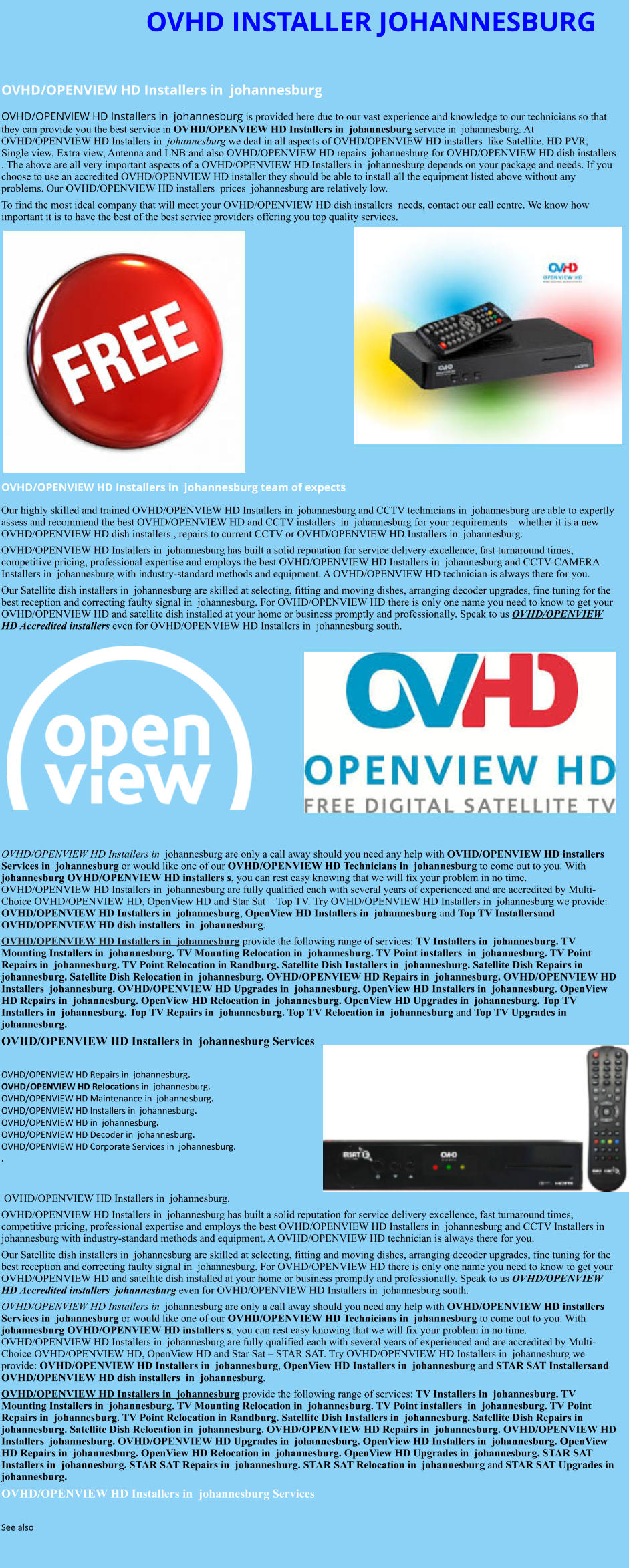 OVHD INSTALLER JOHANNESBURG  OVHD/OPENVIEW HD Installers in  johannesburg  OVHD/OPENVIEW HD Installers in  johannesburg is provided here due to our vast experience and knowledge to our technicians so that they can provide you the best service in OVHD/OPENVIEW HD Installers in  johannesburg service in  johannesburg. At OVHD/OPENVIEW HD Installers in  johannesburg we deal in all aspects of OVHD/OPENVIEW HD installers  like Satellite, HD PVR, Single view, Extra view, Antenna and LNB and also OVHD/OPENVIEW HD repairs  johannesburg for OVHD/OPENVIEW HD dish installers . The above are all very important aspects of a OVHD/OPENVIEW HD Installers in  johannesburg depends on your package and needs. If you choose to use an accredited OVHD/OPENVIEW HD installer they should be able to install all the equipment listed above without any problems. Our OVHD/OPENVIEW HD installers  prices  johannesburg are relatively low. To find the most ideal company that will meet your OVHD/OPENVIEW HD dish installers  needs, contact our call centre. We know how important it is to have the best of the best service providers offering you top quality services.                OVHD/OPENVIEW HD Installers in  johannesburg team of expects Our highly skilled and trained OVHD/OPENVIEW HD Installers in  johannesburg and CCTV technicians in  johannesburg are able to expertly assess and recommend the best OVHD/OPENVIEW HD and CCTV installers  in  johannesburg for your requirements – whether it is a new OVHD/OPENVIEW HD dish installers , repairs to current CCTV or OVHD/OPENVIEW HD Installers in  johannesburg. OVHD/OPENVIEW HD Installers in  johannesburg has built a solid reputation for service delivery excellence, fast turnaround times, competitive pricing, professional expertise and employs the best OVHD/OPENVIEW HD Installers in  johannesburg and CCTV-CAMERA Installers in  johannesburg with industry-standard methods and equipment. A OVHD/OPENVIEW HD technician is always there for you. Our Satellite dish installers in  johannesburg are skilled at selecting, fitting and moving dishes, arranging decoder upgrades, fine tuning for the best reception and correcting faulty signal in  johannesburg. For OVHD/OPENVIEW HD there is only one name you need to know to get your OVHD/OPENVIEW HD and satellite dish installed at your home or business promptly and professionally. Speak to us OVHD/OPENVIEW HD Accredited installers even for OVHD/OPENVIEW HD Installers in  johannesburg south.              OVHD/OPENVIEW HD Installers in  johannesburg are only a call away should you need any help with OVHD/OPENVIEW HD installers  Services in  johannesburg or would like one of our OVHD/OPENVIEW HD Technicians in  johannesburg to come out to you. With  johannesburg OVHD/OPENVIEW HD installers s, you can rest easy knowing that we will fix your problem in no time. OVHD/OPENVIEW HD Installers in  johannesburg are fully qualified each with several years of experienced and are accredited by Multi-Choice OVHD/OPENVIEW HD, OpenView HD and Star Sat – Top TV. Try OVHD/OPENVIEW HD Installers in  johannesburg we provide: OVHD/OPENVIEW HD Installers in  johannesburg, OpenView HD Installers in  johannesburg and Top TV Installersand OVHD/OPENVIEW HD dish installers  in  johannesburg. OVHD/OPENVIEW HD Installers in  johannesburg provide the following range of services: TV Installers in  johannesburg. TV Mounting Installers in  johannesburg. TV Mounting Relocation in  johannesburg. TV Point installers  in  johannesburg. TV Point Repairs in  johannesburg. TV Point Relocation in Randburg. Satellite Dish Installers in  johannesburg. Satellite Dish Repairs in  johannesburg. Satellite Dish Relocation in  johannesburg. OVHD/OPENVIEW HD Repairs in  johannesburg. OVHD/OPENVIEW HD Installers  johannesburg. OVHD/OPENVIEW HD Upgrades in  johannesburg. OpenView HD Installers in  johannesburg. OpenView HD Repairs in  johannesburg. OpenView HD Relocation in  johannesburg. OpenView HD Upgrades in  johannesburg. Top TV Installers in  johannesburg. Top TV Repairs in  johannesburg. Top TV Relocation in  johannesburg and Top TV Upgrades in  johannesburg. OVHD/OPENVIEW HD Installers in  johannesburg Services  OVHD/OPENVIEW HD Repairs in  johannesburg.  OVHD/OPENVIEW HD Relocations in  johannesburg.  OVHD/OPENVIEW HD Maintenance in  johannesburg. OVHD/OPENVIEW HD Installers in  johannesburg. OVHD/OPENVIEW HD in  johannesburg. OVHD/OPENVIEW HD Decoder in  johannesburg. OVHD/OPENVIEW HD Corporate Services in  johannesburg. .    OVHD/OPENVIEW HD Installers in  johannesburg. OVHD/OPENVIEW HD Installers in  johannesburg has built a solid reputation for service delivery excellence, fast turnaround times, competitive pricing, professional expertise and employs the best OVHD/OPENVIEW HD Installers in  johannesburg and CCTV Installers in  johannesburg with industry-standard methods and equipment. A OVHD/OPENVIEW HD technician is always there for you. Our Satellite dish installers in  johannesburg are skilled at selecting, fitting and moving dishes, arranging decoder upgrades, fine tuning for the best reception and correcting faulty signal in  johannesburg. For OVHD/OPENVIEW HD there is only one name you need to know to get your OVHD/OPENVIEW HD and satellite dish installed at your home or business promptly and professionally. Speak to us OVHD/OPENVIEW HD Accredited installers  johannesburg even for OVHD/OPENVIEW HD Installers in  johannesburg south. OVHD/OPENVIEW HD Installers in  johannesburg are only a call away should you need any help with OVHD/OPENVIEW HD installers  Services in  johannesburg or would like one of our OVHD/OPENVIEW HD Technicians in  johannesburg to come out to you. With  johannesburg OVHD/OPENVIEW HD installers s, you can rest easy knowing that we will fix your problem in no time. OVHD/OPENVIEW HD Installers in  johannesburg are fully qualified each with several years of experienced and are accredited by Multi-Choice OVHD/OPENVIEW HD, OpenView HD and Star Sat – STAR SAT. Try OVHD/OPENVIEW HD Installers in  johannesburg we provide: OVHD/OPENVIEW HD Installers in  johannesburg, OpenView HD Installers in  johannesburg and STAR SAT Installersand OVHD/OPENVIEW HD dish installers  in  johannesburg. OVHD/OPENVIEW HD Installers in  johannesburg provide the following range of services: TV Installers in  johannesburg. TV Mounting Installers in  johannesburg. TV Mounting Relocation in  johannesburg. TV Point installers  in  johannesburg. TV Point Repairs in  johannesburg. TV Point Relocation in Randburg. Satellite Dish Installers in  johannesburg. Satellite Dish Repairs in  johannesburg. Satellite Dish Relocation in  johannesburg. OVHD/OPENVIEW HD Repairs in  johannesburg. OVHD/OPENVIEW HD Installers  johannesburg. OVHD/OPENVIEW HD Upgrades in  johannesburg. OpenView HD Installers in  johannesburg. OpenView HD Repairs in  johannesburg. OpenView HD Relocation in  johannesburg. OpenView HD Upgrades in  johannesburg. STAR SAT Installers in  johannesburg. STAR SAT Repairs in  johannesburg. STAR SAT Relocation in  johannesburg and STAR SAT Upgrades in  johannesburg. OVHD/OPENVIEW HD Installers in  johannesburg Services  See also