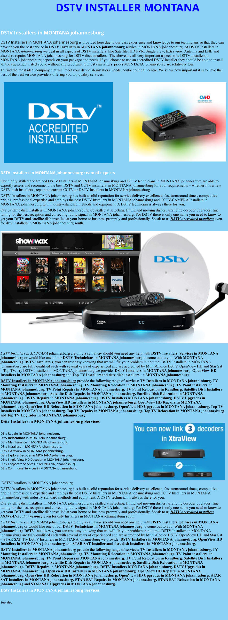 DSTV INSTALLER MONTANA  DSTV Installers in MONTANA johannesburg  DSTV Installers in MONTANA johannesburg is provided here due to our vast experience and knowledge to our technicians so that they can provide you the best service in DSTV Installers in MONTANA johannesburg service in MONTANA johannesburg. At DSTV Installers in MONTANA johannesburg we deal in all aspects of DSTV installers  like Satellite, HD PVR, Single view, Extra view, Antenna and LNB and also dstv repairs MONTANA johannesburg for DSTV dish installers . The above are all very important aspects of a DSTV Installers in MONTANA johannesburg depends on your package and needs. If you choose to use an accredited DSTV installer they should be able to install all the equipment listed above without any problems. Our dstv installers  prices MONTANA johannesburg are relatively low. To find the most ideal company that will meet your dstv dish installers  needs, contact our call centre. We know how important it is to have the best of the best service providers offering you top quality services.                DSTV Installers in MONTANA johannesburg team of expects Our highly skilled and trained DSTV Installers in MONTANA johannesburg and CCTV technicians in MONTANA johannesburg are able to expertly assess and recommend the best DSTV and CCTV installers  in MONTANA johannesburg for your requirements – whether it is a new DSTV dish installers , repairs to current CCTV or DSTV Installers in MONTANA johannesburg. DSTV Installers in MONTANA johannesburg has built a solid reputation for service delivery excellence, fast turnaround times, competitive pricing, professional expertise and employs the best DSTV Installers in MONTANA johannesburg and CCTV-CAMERA Installers in MONTANA johannesburg with industry-standard methods and equipment. A DSTV technician is always there for you. Our Satellite dish installers in MONTANA johannesburg are skilled at selecting, fitting and moving dishes, arranging decoder upgrades, fine tuning for the best reception and correcting faulty signal in MONTANA johannesburg. For DSTV there is only one name you need to know to get your DSTV and satellite dish installed at your home or business promptly and professionally. Speak to us DSTV Accredited installers even for dstv Installers in MONTANA johannesburg south.                      DSTV Installers in MONTANA johannesburg are only a call away should you need any help with DSTV installers  Services in MONTANA johannesburg or would like one of our DSTV Technicians in MONTANA johannesburg to come out to you. With MONTANA johannesburg DSTV installers s, you can rest easy knowing that we will fix your problem in no time. DSTV Installers in MONTANA johannesburg are fully qualified each with several years of experienced and are accredited by Multi-Choice DSTV, OpenView HD and Star Sat – Top TV. Try DSTV Installers in MONTANA johannesburg we provide: DSTV Installers in MONTANA johannesburg, OpenView HD Installers in MONTANA johannesburg and Top TV Installersand dstv dish installers  in MONTANA johannesburg. DSTV Installers in MONTANA johannesburg provide the following range of services: TV Installers in MONTANA johannesburg. TV Mounting Installers in MONTANA johannesburg. TV Mounting Relocation in MONTANA johannesburg. TV Point installers  in MONTANA johannesburg. TV Point Repairs in MONTANA johannesburg. TV Point Relocation in Randburg. Satellite Dish Installers in MONTANA johannesburg. Satellite Dish Repairs in MONTANA johannesburg. Satellite Dish Relocation in MONTANA johannesburg. DSTV Repairs in MONTANA johannesburg. DSTV Installers MONTANA johannesburg. DSTV Upgrades in MONTANA johannesburg. OpenView HD Installers in MONTANA johannesburg. OpenView HD Repairs in MONTANA johannesburg. OpenView HD Relocation in MONTANA johannesburg. OpenView HD Upgrades in MONTANA johannesburg. Top TV Installers in MONTANA johannesburg. Top TV Repairs in MONTANA johannesburg. Top TV Relocation in MONTANA johannesburg and Top TV Upgrades in MONTANA johannesburg. DStv Installers in MONTANA johannesburg Services  DStv Repairs in MONTANA johannesburg.  DStv Relocations in MONTANA johannesburg.  DStv Maintenance in MONTANA johannesburg. DStv Installers in MONTANA johannesburg. DStv ExtraView in MONTANA johannesburg. DStv Explora Decoder in MONTANA johannesburg. DStv Single View HD Decoder in MONTANA johannesburg. DStv Corporate Services in MONTANA johannesburg. DStv Communal Services in MONTANA johannesburg.    DSTV Installers in MONTANA johannesburg. DSTV Installers in MONTANA johannesburg has built a solid reputation for service delivery excellence, fast turnaround times, competitive pricing, professional expertise and employs the best DSTV Installers in MONTANA johannesburg and CCTV Installers in MONTANA johannesburg with industry-standard methods and equipment. A DSTV technician is always there for you. Our Satellite dish installers in MONTANA johannesburg are skilled at selecting, fitting and moving dishes, arranging decoder upgrades, fine tuning for the best reception and correcting faulty signal in MONTANA johannesburg. For DSTV there is only one name you need to know to get your DSTV and satellite dish installed at your home or business promptly and professionally. Speak to us DSTV Accredited installers MONTANA johannesburg even for dstv Installers in MONTANA johannesburg south. DSTV Installers in MONTANA johannesburg are only a call away should you need any help with DSTV installers  Services in MONTANA johannesburg or would like one of our DSTV Technicians in MONTANA johannesburg to come out to you. With MONTANA johannesburg DSTV installers s, you can rest easy knowing that we will fix your problem in no time. DSTV Installers in MONTANA johannesburg are fully qualified each with several years of experienced and are accredited by Multi-Choice DSTV, OpenView HD and Star Sat – STAR SAT. Try DSTV Installers in MONTANA johannesburg we provide: DSTV Installers in MONTANA johannesburg, OpenView HD Installers in MONTANA johannesburg and STAR SAT Installersand dstv dish installers  in MONTANA johannesburg. DSTV Installers in MONTANA johannesburg provide the following range of services: TV Installers in MONTANA johannesburg. TV Mounting Installers in MONTANA johannesburg. TV Mounting Relocation in MONTANA johannesburg. TV Point installers  in MONTANA johannesburg. TV Point Repairs in MONTANA johannesburg. TV Point Relocation in Randburg. Satellite Dish Installers in MONTANA johannesburg. Satellite Dish Repairs in MONTANA johannesburg. Satellite Dish Relocation in MONTANA johannesburg. DSTV Repairs in MONTANA johannesburg. DSTV Installers MONTANA johannesburg. DSTV Upgrades in MONTANA johannesburg. OpenView HD Installers in MONTANA johannesburg. OpenView HD Repairs in MONTANA johannesburg. OpenView HD Relocation in MONTANA johannesburg. OpenView HD Upgrades in MONTANA johannesburg. STAR SAT Installers in MONTANA johannesburg. STAR SAT Repairs in MONTANA johannesburg. STAR SAT Relocation in MONTANA johannesburg and STAR SAT Upgrades in MONTANA johannesburg. DStv Installers in MONTANA johannesburg Services  See also