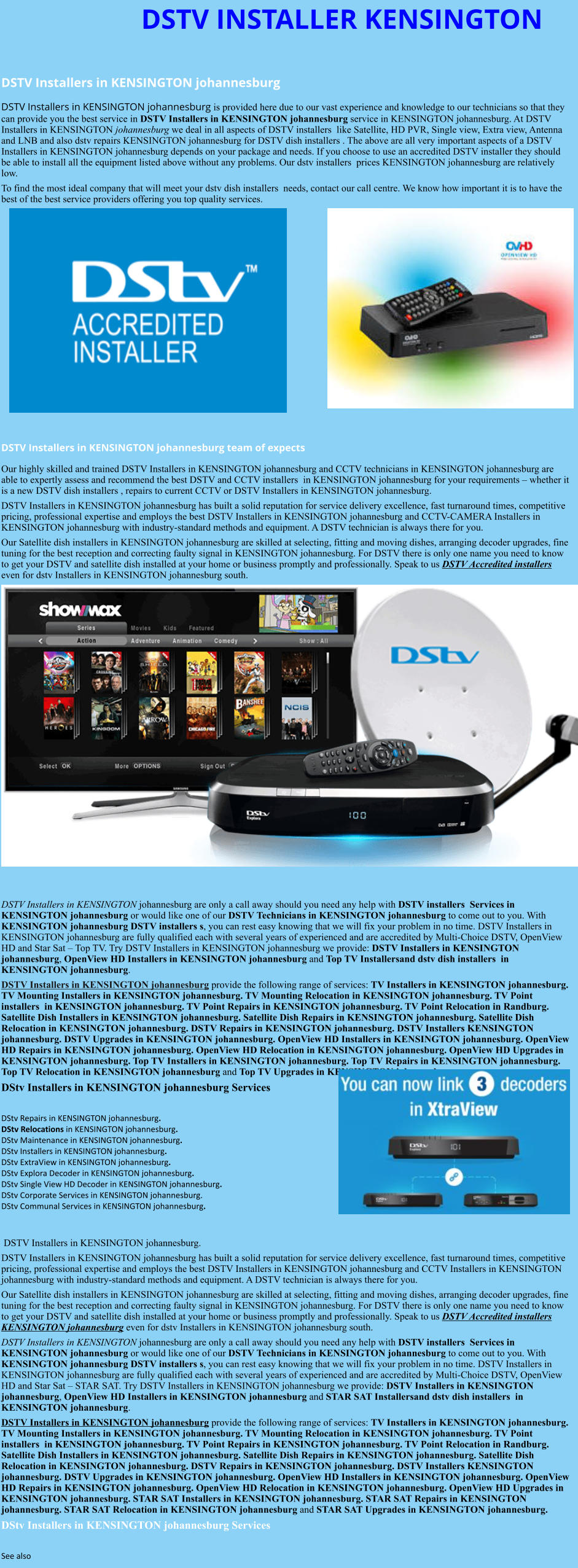 DSTV INSTALLER KENSINGTON  DSTV Installers in KENSINGTON johannesburg  DSTV Installers in KENSINGTON johannesburg is provided here due to our vast experience and knowledge to our technicians so that they can provide you the best service in DSTV Installers in KENSINGTON johannesburg service in KENSINGTON johannesburg. At DSTV Installers in KENSINGTON johannesburg we deal in all aspects of DSTV installers  like Satellite, HD PVR, Single view, Extra view, Antenna and LNB and also dstv repairs KENSINGTON johannesburg for DSTV dish installers . The above are all very important aspects of a DSTV Installers in KENSINGTON johannesburg depends on your package and needs. If you choose to use an accredited DSTV installer they should be able to install all the equipment listed above without any problems. Our dstv installers  prices KENSINGTON johannesburg are relatively low. To find the most ideal company that will meet your dstv dish installers  needs, contact our call centre. We know how important it is to have the best of the best service providers offering you top quality services.                DSTV Installers in KENSINGTON johannesburg team of expects Our highly skilled and trained DSTV Installers in KENSINGTON johannesburg and CCTV technicians in KENSINGTON johannesburg are able to expertly assess and recommend the best DSTV and CCTV installers  in KENSINGTON johannesburg for your requirements – whether it is a new DSTV dish installers , repairs to current CCTV or DSTV Installers in KENSINGTON johannesburg. DSTV Installers in KENSINGTON johannesburg has built a solid reputation for service delivery excellence, fast turnaround times, competitive pricing, professional expertise and employs the best DSTV Installers in KENSINGTON johannesburg and CCTV-CAMERA Installers in KENSINGTON johannesburg with industry-standard methods and equipment. A DSTV technician is always there for you. Our Satellite dish installers in KENSINGTON johannesburg are skilled at selecting, fitting and moving dishes, arranging decoder upgrades, fine tuning for the best reception and correcting faulty signal in KENSINGTON johannesburg. For DSTV there is only one name you need to know to get your DSTV and satellite dish installed at your home or business promptly and professionally. Speak to us DSTV Accredited installers even for dstv Installers in KENSINGTON johannesburg south.                      DSTV Installers in KENSINGTON johannesburg are only a call away should you need any help with DSTV installers  Services in KENSINGTON johannesburg or would like one of our DSTV Technicians in KENSINGTON johannesburg to come out to you. With KENSINGTON johannesburg DSTV installers s, you can rest easy knowing that we will fix your problem in no time. DSTV Installers in KENSINGTON johannesburg are fully qualified each with several years of experienced and are accredited by Multi-Choice DSTV, OpenView HD and Star Sat – Top TV. Try DSTV Installers in KENSINGTON johannesburg we provide: DSTV Installers in KENSINGTON johannesburg, OpenView HD Installers in KENSINGTON johannesburg and Top TV Installersand dstv dish installers  in KENSINGTON johannesburg. DSTV Installers in KENSINGTON johannesburg provide the following range of services: TV Installers in KENSINGTON johannesburg. TV Mounting Installers in KENSINGTON johannesburg. TV Mounting Relocation in KENSINGTON johannesburg. TV Point installers  in KENSINGTON johannesburg. TV Point Repairs in KENSINGTON johannesburg. TV Point Relocation in Randburg. Satellite Dish Installers in KENSINGTON johannesburg. Satellite Dish Repairs in KENSINGTON johannesburg. Satellite Dish Relocation in KENSINGTON johannesburg. DSTV Repairs in KENSINGTON johannesburg. DSTV Installers KENSINGTON johannesburg. DSTV Upgrades in KENSINGTON johannesburg. OpenView HD Installers in KENSINGTON johannesburg. OpenView HD Repairs in KENSINGTON johannesburg. OpenView HD Relocation in KENSINGTON johannesburg. OpenView HD Upgrades in KENSINGTON johannesburg. Top TV Installers in KENSINGTON johannesburg. Top TV Repairs in KENSINGTON johannesburg. Top TV Relocation in KENSINGTON johannesburg and Top TV Upgrades in KENSINGTON johannesburg. DStv Installers in KENSINGTON johannesburg Services  DStv Repairs in KENSINGTON johannesburg.  DStv Relocations in KENSINGTON johannesburg.  DStv Maintenance in KENSINGTON johannesburg. DStv Installers in KENSINGTON johannesburg. DStv ExtraView in KENSINGTON johannesburg. DStv Explora Decoder in KENSINGTON johannesburg. DStv Single View HD Decoder in KENSINGTON johannesburg. DStv Corporate Services in KENSINGTON johannesburg. DStv Communal Services in KENSINGTON johannesburg.    DSTV Installers in KENSINGTON johannesburg. DSTV Installers in KENSINGTON johannesburg has built a solid reputation for service delivery excellence, fast turnaround times, competitive pricing, professional expertise and employs the best DSTV Installers in KENSINGTON johannesburg and CCTV Installers in KENSINGTON johannesburg with industry-standard methods and equipment. A DSTV technician is always there for you. Our Satellite dish installers in KENSINGTON johannesburg are skilled at selecting, fitting and moving dishes, arranging decoder upgrades, fine tuning for the best reception and correcting faulty signal in KENSINGTON johannesburg. For DSTV there is only one name you need to know to get your DSTV and satellite dish installed at your home or business promptly and professionally. Speak to us DSTV Accredited installers KENSINGTON johannesburg even for dstv Installers in KENSINGTON johannesburg south. DSTV Installers in KENSINGTON johannesburg are only a call away should you need any help with DSTV installers  Services in KENSINGTON johannesburg or would like one of our DSTV Technicians in KENSINGTON johannesburg to come out to you. With KENSINGTON johannesburg DSTV installers s, you can rest easy knowing that we will fix your problem in no time. DSTV Installers in KENSINGTON johannesburg are fully qualified each with several years of experienced and are accredited by Multi-Choice DSTV, OpenView HD and Star Sat – STAR SAT. Try DSTV Installers in KENSINGTON johannesburg we provide: DSTV Installers in KENSINGTON johannesburg, OpenView HD Installers in KENSINGTON johannesburg and STAR SAT Installersand dstv dish installers  in KENSINGTON johannesburg. DSTV Installers in KENSINGTON johannesburg provide the following range of services: TV Installers in KENSINGTON johannesburg. TV Mounting Installers in KENSINGTON johannesburg. TV Mounting Relocation in KENSINGTON johannesburg. TV Point installers  in KENSINGTON johannesburg. TV Point Repairs in KENSINGTON johannesburg. TV Point Relocation in Randburg. Satellite Dish Installers in KENSINGTON johannesburg. Satellite Dish Repairs in KENSINGTON johannesburg. Satellite Dish Relocation in KENSINGTON johannesburg. DSTV Repairs in KENSINGTON johannesburg. DSTV Installers KENSINGTON johannesburg. DSTV Upgrades in KENSINGTON johannesburg. OpenView HD Installers in KENSINGTON johannesburg. OpenView HD Repairs in KENSINGTON johannesburg. OpenView HD Relocation in KENSINGTON johannesburg. OpenView HD Upgrades in KENSINGTON johannesburg. STAR SAT Installers in KENSINGTON johannesburg. STAR SAT Repairs in KENSINGTON johannesburg. STAR SAT Relocation in KENSINGTON johannesburg and STAR SAT Upgrades in KENSINGTON johannesburg. DStv Installers in KENSINGTON johannesburg Services  See also