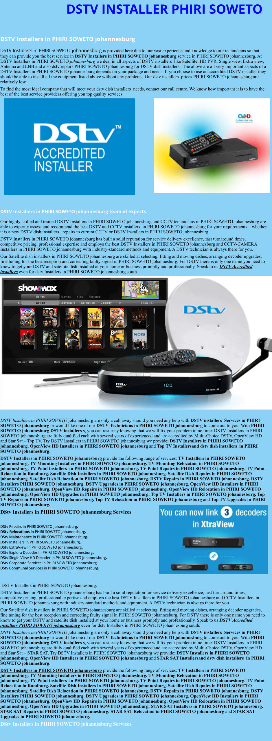 DSTV INSTALLER PHIRI SOWETO  DSTV Installers in PHIRI SOWETO johannesburg  DSTV Installers in PHIRI SOWETO johannesburg is provided here due to our vast experience and knowledge to our technicians so that they can provide you the best service in DSTV Installers in PHIRI SOWETO johannesburg service in PHIRI SOWETO johannesburg. At DSTV Installers in PHIRI SOWETO johannesburg we deal in all aspects of DSTV installers  like Satellite, HD PVR, Single view, Extra view, Antenna and LNB and also dstv repairs PHIRI SOWETO johannesburg for DSTV dish installers . The above are all very important aspects of a DSTV Installers in PHIRI SOWETO johannesburg depends on your package and needs. If you choose to use an accredited DSTV installer they should be able to install all the equipment listed above without any problems. Our dstv installers  prices PHIRI SOWETO johannesburg are relatively low. To find the most ideal company that will meet your dstv dish installers  needs, contact our call centre. We know how important it is to have the best of the best service providers offering you top quality services.                DSTV Installers in PHIRI SOWETO johannesburg team of expects Our highly skilled and trained DSTV Installers in PHIRI SOWETO johannesburg and CCTV technicians in PHIRI SOWETO johannesburg are able to expertly assess and recommend the best DSTV and CCTV installers  in PHIRI SOWETO johannesburg for your requirements – whether it is a new DSTV dish installers , repairs to current CCTV or DSTV Installers in PHIRI SOWETO johannesburg. DSTV Installers in PHIRI SOWETO johannesburg has built a solid reputation for service delivery excellence, fast turnaround times, competitive pricing, professional expertise and employs the best DSTV Installers in PHIRI SOWETO johannesburg and CCTV-CAMERA Installers in PHIRI SOWETO johannesburg with industry-standard methods and equipment. A DSTV technician is always there for you. Our Satellite dish installers in PHIRI SOWETO johannesburg are skilled at selecting, fitting and moving dishes, arranging decoder upgrades, fine tuning for the best reception and correcting faulty signal in PHIRI SOWETO johannesburg. For DSTV there is only one name you need to know to get your DSTV and satellite dish installed at your home or business promptly and professionally. Speak to us DSTV Accredited installers even for dstv Installers in PHIRI SOWETO johannesburg south.                     DSTV Installers in PHIRI SOWETO johannesburg are only a call away should you need any help with DSTV installers  Services in PHIRI SOWETO johannesburg or would like one of our DSTV Technicians in PHIRI SOWETO johannesburg to come out to you. With PHIRI SOWETO johannesburg DSTV installers s, you can rest easy knowing that we will fix your problem in no time. DSTV Installers in PHIRI SOWETO johannesburg are fully qualified each with several years of experienced and are accredited by Multi-Choice DSTV, OpenView HD and Star Sat – Top TV. Try DSTV Installers in PHIRI SOWETO johannesburg we provide: DSTV Installers in PHIRI SOWETO johannesburg, OpenView HD Installers in PHIRI SOWETO johannesburg and Top TV Installersand dstv dish installers  in PHIRI SOWETO johannesburg. DSTV Installers in PHIRI SOWETO johannesburg provide the following range of services: TV Installers in PHIRI SOWETO johannesburg. TV Mounting Installers in PHIRI SOWETO johannesburg. TV Mounting Relocation in PHIRI SOWETO johannesburg. TV Point installers  in PHIRI SOWETO johannesburg. TV Point Repairs in PHIRI SOWETO johannesburg. TV Point Relocation in Randburg. Satellite Dish Installers in PHIRI SOWETO johannesburg. Satellite Dish Repairs in PHIRI SOWETO johannesburg. Satellite Dish Relocation in PHIRI SOWETO johannesburg. DSTV Repairs in PHIRI SOWETO johannesburg. DSTV Installers PHIRI SOWETO johannesburg. DSTV Upgrades in PHIRI SOWETO johannesburg. OpenView HD Installers in PHIRI SOWETO johannesburg. OpenView HD Repairs in PHIRI SOWETO johannesburg. OpenView HD Relocation in PHIRI SOWETO johannesburg. OpenView HD Upgrades in PHIRI SOWETO johannesburg. Top TV Installers in PHIRI SOWETO johannesburg. Top TV Repairs in PHIRI SOWETO johannesburg. Top TV Relocation in PHIRI SOWETO johannesburg and Top TV Upgrades in PHIRI SOWETO johannesburg. DStv Installers in PHIRI SOWETO johannesburg Services  DStv Repairs in PHIRI SOWETO johannesburg.  DStv Relocations in PHIRI SOWETO johannesburg.  DStv Maintenance in PHIRI SOWETO johannesburg. DStv Installers in PHIRI SOWETO johannesburg. DStv ExtraView in PHIRI SOWETO johannesburg. DStv Explora Decoder in PHIRI SOWETO johannesburg. DStv Single View HD Decoder in PHIRI SOWETO johannesburg. DStv Corporate Services in PHIRI SOWETO johannesburg. DStv Communal Services in PHIRI SOWETO johannesburg.    DSTV Installers in PHIRI SOWETO johannesburg. DSTV Installers in PHIRI SOWETO johannesburg has built a solid reputation for service delivery excellence, fast turnaround times, competitive pricing, professional expertise and employs the best DSTV Installers in PHIRI SOWETO johannesburg and CCTV Installers in PHIRI SOWETO johannesburg with industry-standard methods and equipment. A DSTV technician is always there for you. Our Satellite dish installers in PHIRI SOWETO johannesburg are skilled at selecting, fitting and moving dishes, arranging decoder upgrades, fine tuning for the best reception and correcting faulty signal in PHIRI SOWETO johannesburg. For DSTV there is only one name you need to know to get your DSTV and satellite dish installed at your home or business promptly and professionally. Speak to us DSTV Accredited installers PHIRI SOWETO johannesburg even for dstv Installers in PHIRI SOWETO johannesburg south. DSTV Installers in PHIRI SOWETO johannesburg are only a call away should you need any help with DSTV installers  Services in PHIRI SOWETO johannesburg or would like one of our DSTV Technicians in PHIRI SOWETO johannesburg to come out to you. With PHIRI SOWETO johannesburg DSTV installers s, you can rest easy knowing that we will fix your problem in no time. DSTV Installers in PHIRI SOWETO johannesburg are fully qualified each with several years of experienced and are accredited by Multi-Choice DSTV, OpenView HD and Star Sat – STAR SAT. Try DSTV Installers in PHIRI SOWETO johannesburg we provide: DSTV Installers in PHIRI SOWETO johannesburg, OpenView HD Installers in PHIRI SOWETO johannesburg and STAR SAT Installersand dstv dish installers  in PHIRI SOWETO johannesburg. DSTV Installers in PHIRI SOWETO johannesburg provide the following range of services: TV Installers in PHIRI SOWETO johannesburg. TV Mounting Installers in PHIRI SOWETO johannesburg. TV Mounting Relocation in PHIRI SOWETO johannesburg. TV Point installers  in PHIRI SOWETO johannesburg. TV Point Repairs in PHIRI SOWETO johannesburg. TV Point Relocation in Randburg. Satellite Dish Installers in PHIRI SOWETO johannesburg. Satellite Dish Repairs in PHIRI SOWETO johannesburg. Satellite Dish Relocation in PHIRI SOWETO johannesburg. DSTV Repairs in PHIRI SOWETO johannesburg. DSTV Installers PHIRI SOWETO johannesburg. DSTV Upgrades in PHIRI SOWETO johannesburg. OpenView HD Installers in PHIRI SOWETO johannesburg. OpenView HD Repairs in PHIRI SOWETO johannesburg. OpenView HD Relocation in PHIRI SOWETO johannesburg. OpenView HD Upgrades in PHIRI SOWETO johannesburg. STAR SAT Installers in PHIRI SOWETO johannesburg. STAR SAT Repairs in PHIRI SOWETO johannesburg. STAR SAT Relocation in PHIRI SOWETO johannesburg and STAR SAT Upgrades in PHIRI SOWETO johannesburg. DStv Installers in PHIRI SOWETO johannesburg Services  See also