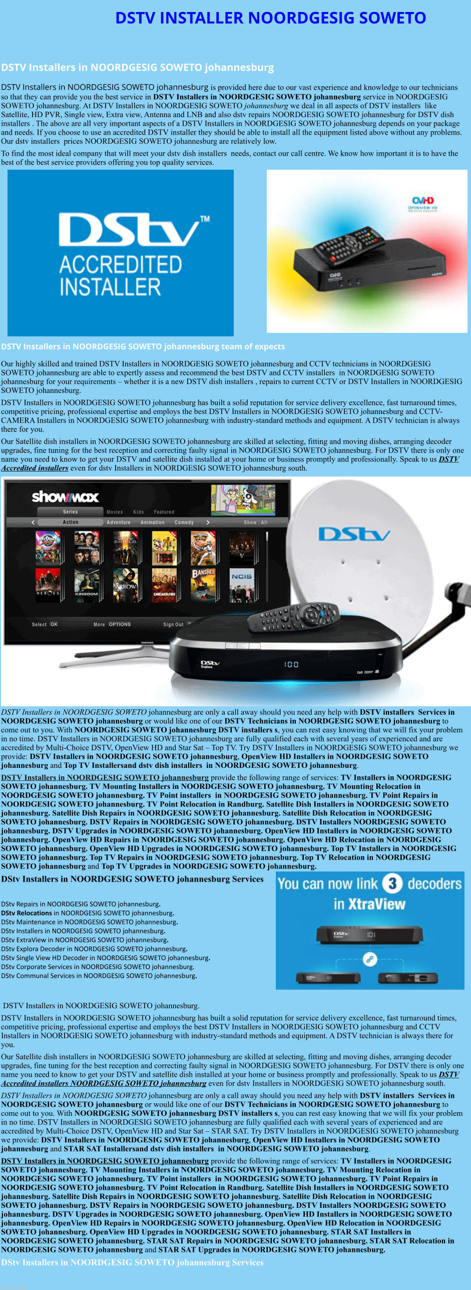 DSTV INSTALLER NOORDGESIG SOWETO  DSTV Installers in NOORDGESIG SOWETO johannesburg  DSTV Installers in NOORDGESIG SOWETO johannesburg is provided here due to our vast experience and knowledge to our technicians so that they can provide you the best service in DSTV Installers in NOORDGESIG SOWETO johannesburg service in NOORDGESIG SOWETO johannesburg. At DSTV Installers in NOORDGESIG SOWETO johannesburg we deal in all aspects of DSTV installers  like Satellite, HD PVR, Single view, Extra view, Antenna and LNB and also dstv repairs NOORDGESIG SOWETO johannesburg for DSTV dish installers . The above are all very important aspects of a DSTV Installers in NOORDGESIG SOWETO johannesburg depends on your package and needs. If you choose to use an accredited DSTV installer they should be able to install all the equipment listed above without any problems. Our dstv installers  prices NOORDGESIG SOWETO johannesburg are relatively low. To find the most ideal company that will meet your dstv dish installers  needs, contact our call centre. We know how important it is to have the best of the best service providers offering you top quality services.               DSTV Installers in NOORDGESIG SOWETO johannesburg team of expects Our highly skilled and trained DSTV Installers in NOORDGESIG SOWETO johannesburg and CCTV technicians in NOORDGESIG SOWETO johannesburg are able to expertly assess and recommend the best DSTV and CCTV installers  in NOORDGESIG SOWETO johannesburg for your requirements – whether it is a new DSTV dish installers , repairs to current CCTV or DSTV Installers in NOORDGESIG SOWETO johannesburg. DSTV Installers in NOORDGESIG SOWETO johannesburg has built a solid reputation for service delivery excellence, fast turnaround times, competitive pricing, professional expertise and employs the best DSTV Installers in NOORDGESIG SOWETO johannesburg and CCTV-CAMERA Installers in NOORDGESIG SOWETO johannesburg with industry-standard methods and equipment. A DSTV technician is always there for you. Our Satellite dish installers in NOORDGESIG SOWETO johannesburg are skilled at selecting, fitting and moving dishes, arranging decoder upgrades, fine tuning for the best reception and correcting faulty signal in NOORDGESIG SOWETO johannesburg. For DSTV there is only one name you need to know to get your DSTV and satellite dish installed at your home or business promptly and professionally. Speak to us DSTV Accredited installers even for dstv Installers in NOORDGESIG SOWETO johannesburg south.                    DSTV Installers in NOORDGESIG SOWETO johannesburg are only a call away should you need any help with DSTV installers  Services in NOORDGESIG SOWETO johannesburg or would like one of our DSTV Technicians in NOORDGESIG SOWETO johannesburg to come out to you. With NOORDGESIG SOWETO johannesburg DSTV installers s, you can rest easy knowing that we will fix your problem in no time. DSTV Installers in NOORDGESIG SOWETO johannesburg are fully qualified each with several years of experienced and are accredited by Multi-Choice DSTV, OpenView HD and Star Sat – Top TV. Try DSTV Installers in NOORDGESIG SOWETO johannesburg we provide: DSTV Installers in NOORDGESIG SOWETO johannesburg, OpenView HD Installers in NOORDGESIG SOWETO johannesburg and Top TV Installersand dstv dish installers  in NOORDGESIG SOWETO johannesburg. DSTV Installers in NOORDGESIG SOWETO johannesburg provide the following range of services: TV Installers in NOORDGESIG SOWETO johannesburg. TV Mounting Installers in NOORDGESIG SOWETO johannesburg. TV Mounting Relocation in NOORDGESIG SOWETO johannesburg. TV Point installers  in NOORDGESIG SOWETO johannesburg. TV Point Repairs in NOORDGESIG SOWETO johannesburg. TV Point Relocation in Randburg. Satellite Dish Installers in NOORDGESIG SOWETO johannesburg. Satellite Dish Repairs in NOORDGESIG SOWETO johannesburg. Satellite Dish Relocation in NOORDGESIG SOWETO johannesburg. DSTV Repairs in NOORDGESIG SOWETO johannesburg. DSTV Installers NOORDGESIG SOWETO johannesburg. DSTV Upgrades in NOORDGESIG SOWETO johannesburg. OpenView HD Installers in NOORDGESIG SOWETO johannesburg. OpenView HD Repairs in NOORDGESIG SOWETO johannesburg. OpenView HD Relocation in NOORDGESIG SOWETO johannesburg. OpenView HD Upgrades in NOORDGESIG SOWETO johannesburg. Top TV Installers in NOORDGESIG SOWETO johannesburg. Top TV Repairs in NOORDGESIG SOWETO johannesburg. Top TV Relocation in NOORDGESIG SOWETO johannesburg and Top TV Upgrades in NOORDGESIG SOWETO johannesburg. DStv Installers in NOORDGESIG SOWETO johannesburg Services  DStv Repairs in NOORDGESIG SOWETO johannesburg.  DStv Relocations in NOORDGESIG SOWETO johannesburg.  DStv Maintenance in NOORDGESIG SOWETO johannesburg. DStv Installers in NOORDGESIG SOWETO johannesburg. DStv ExtraView in NOORDGESIG SOWETO johannesburg. DStv Explora Decoder in NOORDGESIG SOWETO johannesburg. DStv Single View HD Decoder in NOORDGESIG SOWETO johannesburg. DStv Corporate Services in NOORDGESIG SOWETO johannesburg. DStv Communal Services in NOORDGESIG SOWETO johannesburg.    DSTV Installers in NOORDGESIG SOWETO johannesburg. DSTV Installers in NOORDGESIG SOWETO johannesburg has built a solid reputation for service delivery excellence, fast turnaround times, competitive pricing, professional expertise and employs the best DSTV Installers in NOORDGESIG SOWETO johannesburg and CCTV Installers in NOORDGESIG SOWETO johannesburg with industry-standard methods and equipment. A DSTV technician is always there for you. Our Satellite dish installers in NOORDGESIG SOWETO johannesburg are skilled at selecting, fitting and moving dishes, arranging decoder upgrades, fine tuning for the best reception and correcting faulty signal in NOORDGESIG SOWETO johannesburg. For DSTV there is only one name you need to know to get your DSTV and satellite dish installed at your home or business promptly and professionally. Speak to us DSTV Accredited installers NOORDGESIG SOWETO johannesburg even for dstv Installers in NOORDGESIG SOWETO johannesburg south. DSTV Installers in NOORDGESIG SOWETO johannesburg are only a call away should you need any help with DSTV installers  Services in NOORDGESIG SOWETO johannesburg or would like one of our DSTV Technicians in NOORDGESIG SOWETO johannesburg to come out to you. With NOORDGESIG SOWETO johannesburg DSTV installers s, you can rest easy knowing that we will fix your problem in no time. DSTV Installers in NOORDGESIG SOWETO johannesburg are fully qualified each with several years of experienced and are accredited by Multi-Choice DSTV, OpenView HD and Star Sat – STAR SAT. Try DSTV Installers in NOORDGESIG SOWETO johannesburg we provide: DSTV Installers in NOORDGESIG SOWETO johannesburg, OpenView HD Installers in NOORDGESIG SOWETO johannesburg and STAR SAT Installersand dstv dish installers  in NOORDGESIG SOWETO johannesburg. DSTV Installers in NOORDGESIG SOWETO johannesburg provide the following range of services: TV Installers in NOORDGESIG SOWETO johannesburg. TV Mounting Installers in NOORDGESIG SOWETO johannesburg. TV Mounting Relocation in NOORDGESIG SOWETO johannesburg. TV Point installers  in NOORDGESIG SOWETO johannesburg. TV Point Repairs in NOORDGESIG SOWETO johannesburg. TV Point Relocation in Randburg. Satellite Dish Installers in NOORDGESIG SOWETO johannesburg. Satellite Dish Repairs in NOORDGESIG SOWETO johannesburg. Satellite Dish Relocation in NOORDGESIG SOWETO johannesburg. DSTV Repairs in NOORDGESIG SOWETO johannesburg. DSTV Installers NOORDGESIG SOWETO johannesburg. DSTV Upgrades in NOORDGESIG SOWETO johannesburg. OpenView HD Installers in NOORDGESIG SOWETO johannesburg. OpenView HD Repairs in NOORDGESIG SOWETO johannesburg. OpenView HD Relocation in NOORDGESIG SOWETO johannesburg. OpenView HD Upgrades in NOORDGESIG SOWETO johannesburg. STAR SAT Installers in NOORDGESIG SOWETO johannesburg. STAR SAT Repairs in NOORDGESIG SOWETO johannesburg. STAR SAT Relocation in NOORDGESIG SOWETO johannesburg and STAR SAT Upgrades in NOORDGESIG SOWETO johannesburg. DStv Installers in NOORDGESIG SOWETO johannesburg Services  See also