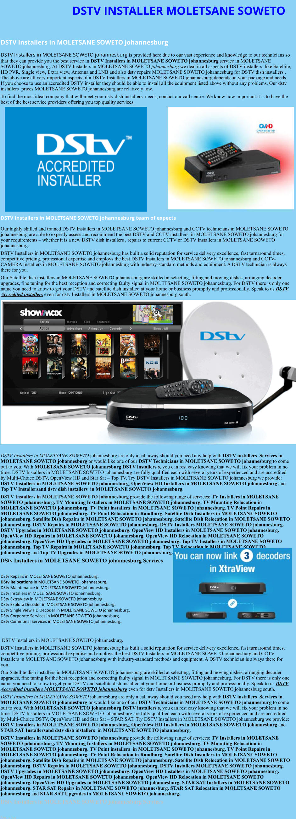 DSTV INSTALLER MOLETSANE SOWETO  DSTV Installers in MOLETSANE SOWETO johannesburg  DSTV Installers in MOLETSANE SOWETO johannesburg is provided here due to our vast experience and knowledge to our technicians so that they can provide you the best service in DSTV Installers in MOLETSANE SOWETO johannesburg service in MOLETSANE SOWETO johannesburg. At DSTV Installers in MOLETSANE SOWETO johannesburg we deal in all aspects of DSTV installers  like Satellite, HD PVR, Single view, Extra view, Antenna and LNB and also dstv repairs MOLETSANE SOWETO johannesburg for DSTV dish installers . The above are all very important aspects of a DSTV Installers in MOLETSANE SOWETO johannesburg depends on your package and needs. If you choose to use an accredited DSTV installer they should be able to install all the equipment listed above without any problems. Our dstv installers  prices MOLETSANE SOWETO johannesburg are relatively low. To find the most ideal company that will meet your dstv dish installers  needs, contact our call centre. We know how important it is to have the best of the best service providers offering you top quality services.               DSTV Installers in MOLETSANE SOWETO johannesburg team of expects Our highly skilled and trained DSTV Installers in MOLETSANE SOWETO johannesburg and CCTV technicians in MOLETSANE SOWETO johannesburg are able to expertly assess and recommend the best DSTV and CCTV installers  in MOLETSANE SOWETO johannesburg for your requirements – whether it is a new DSTV dish installers , repairs to current CCTV or DSTV Installers in MOLETSANE SOWETO johannesburg. DSTV Installers in MOLETSANE SOWETO johannesburg has built a solid reputation for service delivery excellence, fast turnaround times, competitive pricing, professional expertise and employs the best DSTV Installers in MOLETSANE SOWETO johannesburg and CCTV-CAMERA Installers in MOLETSANE SOWETO johannesburg with industry-standard methods and equipment. A DSTV technician is always there for you. Our Satellite dish installers in MOLETSANE SOWETO johannesburg are skilled at selecting, fitting and moving dishes, arranging decoder upgrades, fine tuning for the best reception and correcting faulty signal in MOLETSANE SOWETO johannesburg. For DSTV there is only one name you need to know to get your DSTV and satellite dish installed at your home or business promptly and professionally. Speak to us DSTV Accredited installers even for dstv Installers in MOLETSANE SOWETO johannesburg south.                     DSTV Installers in MOLETSANE SOWETO johannesburg are only a call away should you need any help with DSTV installers  Services in MOLETSANE SOWETO johannesburg or would like one of our DSTV Technicians in MOLETSANE SOWETO johannesburg to come out to you. With MOLETSANE SOWETO johannesburg DSTV installers s, you can rest easy knowing that we will fix your problem in no time. DSTV Installers in MOLETSANE SOWETO johannesburg are fully qualified each with several years of experienced and are accredited by Multi-Choice DSTV, OpenView HD and Star Sat – Top TV. Try DSTV Installers in MOLETSANE SOWETO johannesburg we provide: DSTV Installers in MOLETSANE SOWETO johannesburg, OpenView HD Installers in MOLETSANE SOWETO johannesburg and Top TV Installersand dstv dish installers  in MOLETSANE SOWETO johannesburg. DSTV Installers in MOLETSANE SOWETO johannesburg provide the following range of services: TV Installers in MOLETSANE SOWETO johannesburg. TV Mounting Installers in MOLETSANE SOWETO johannesburg. TV Mounting Relocation in MOLETSANE SOWETO johannesburg. TV Point installers  in MOLETSANE SOWETO johannesburg. TV Point Repairs in MOLETSANE SOWETO johannesburg. TV Point Relocation in Randburg. Satellite Dish Installers in MOLETSANE SOWETO johannesburg. Satellite Dish Repairs in MOLETSANE SOWETO johannesburg. Satellite Dish Relocation in MOLETSANE SOWETO johannesburg. DSTV Repairs in MOLETSANE SOWETO johannesburg. DSTV Installers MOLETSANE SOWETO johannesburg. DSTV Upgrades in MOLETSANE SOWETO johannesburg. OpenView HD Installers in MOLETSANE SOWETO johannesburg. OpenView HD Repairs in MOLETSANE SOWETO johannesburg. OpenView HD Relocation in MOLETSANE SOWETO johannesburg. OpenView HD Upgrades in MOLETSANE SOWETO johannesburg. Top TV Installers in MOLETSANE SOWETO johannesburg. Top TV Repairs in MOLETSANE SOWETO johannesburg. Top TV Relocation in MOLETSANE SOWETO johannesburg and Top TV Upgrades in MOLETSANE SOWETO johannesburg. DStv Installers in MOLETSANE SOWETO johannesburg Services  DStv Repairs in MOLETSANE SOWETO johannesburg.  DStv Relocations in MOLETSANE SOWETO johannesburg.  DStv Maintenance in MOLETSANE SOWETO johannesburg. DStv Installers in MOLETSANE SOWETO johannesburg. DStv ExtraView in MOLETSANE SOWETO johannesburg. DStv Explora Decoder in MOLETSANE SOWETO johannesburg. DStv Single View HD Decoder in MOLETSANE SOWETO johannesburg. DStv Corporate Services in MOLETSANE SOWETO johannesburg. DStv Communal Services in MOLETSANE SOWETO johannesburg.    DSTV Installers in MOLETSANE SOWETO johannesburg. DSTV Installers in MOLETSANE SOWETO johannesburg has built a solid reputation for service delivery excellence, fast turnaround times, competitive pricing, professional expertise and employs the best DSTV Installers in MOLETSANE SOWETO johannesburg and CCTV Installers in MOLETSANE SOWETO johannesburg with industry-standard methods and equipment. A DSTV technician is always there for you. Our Satellite dish installers in MOLETSANE SOWETO johannesburg are skilled at selecting, fitting and moving dishes, arranging decoder upgrades, fine tuning for the best reception and correcting faulty signal in MOLETSANE SOWETO johannesburg. For DSTV there is only one name you need to know to get your DSTV and satellite dish installed at your home or business promptly and professionally. Speak to us DSTV Accredited installers MOLETSANE SOWETO johannesburg even for dstv Installers in MOLETSANE SOWETO johannesburg south. DSTV Installers in MOLETSANE SOWETO johannesburg are only a call away should you need any help with DSTV installers  Services in MOLETSANE SOWETO johannesburg or would like one of our DSTV Technicians in MOLETSANE SOWETO johannesburg to come out to you. With MOLETSANE SOWETO johannesburg DSTV installers s, you can rest easy knowing that we will fix your problem in no time. DSTV Installers in MOLETSANE SOWETO johannesburg are fully qualified each with several years of experienced and are accredited by Multi-Choice DSTV, OpenView HD and Star Sat – STAR SAT. Try DSTV Installers in MOLETSANE SOWETO johannesburg we provide: DSTV Installers in MOLETSANE SOWETO johannesburg, OpenView HD Installers in MOLETSANE SOWETO johannesburg and STAR SAT Installersand dstv dish installers  in MOLETSANE SOWETO johannesburg. DSTV Installers in MOLETSANE SOWETO johannesburg provide the following range of services: TV Installers in MOLETSANE SOWETO johannesburg. TV Mounting Installers in MOLETSANE SOWETO johannesburg. TV Mounting Relocation in MOLETSANE SOWETO johannesburg. TV Point installers  in MOLETSANE SOWETO johannesburg. TV Point Repairs in MOLETSANE SOWETO johannesburg. TV Point Relocation in Randburg. Satellite Dish Installers in MOLETSANE SOWETO johannesburg. Satellite Dish Repairs in MOLETSANE SOWETO johannesburg. Satellite Dish Relocation in MOLETSANE SOWETO johannesburg. DSTV Repairs in MOLETSANE SOWETO johannesburg. DSTV Installers MOLETSANE SOWETO johannesburg. DSTV Upgrades in MOLETSANE SOWETO johannesburg. OpenView HD Installers in MOLETSANE SOWETO johannesburg. OpenView HD Repairs in MOLETSANE SOWETO johannesburg. OpenView HD Relocation in MOLETSANE SOWETO johannesburg. OpenView HD Upgrades in MOLETSANE SOWETO johannesburg. STAR SAT Installers in MOLETSANE SOWETO johannesburg. STAR SAT Repairs in MOLETSANE SOWETO johannesburg. STAR SAT Relocation in MOLETSANE SOWETO johannesburg and STAR SAT Upgrades in MOLETSANE SOWETO johannesburg. DStv Installers in MOLETSANE SOWETO johannesburg Services  See also