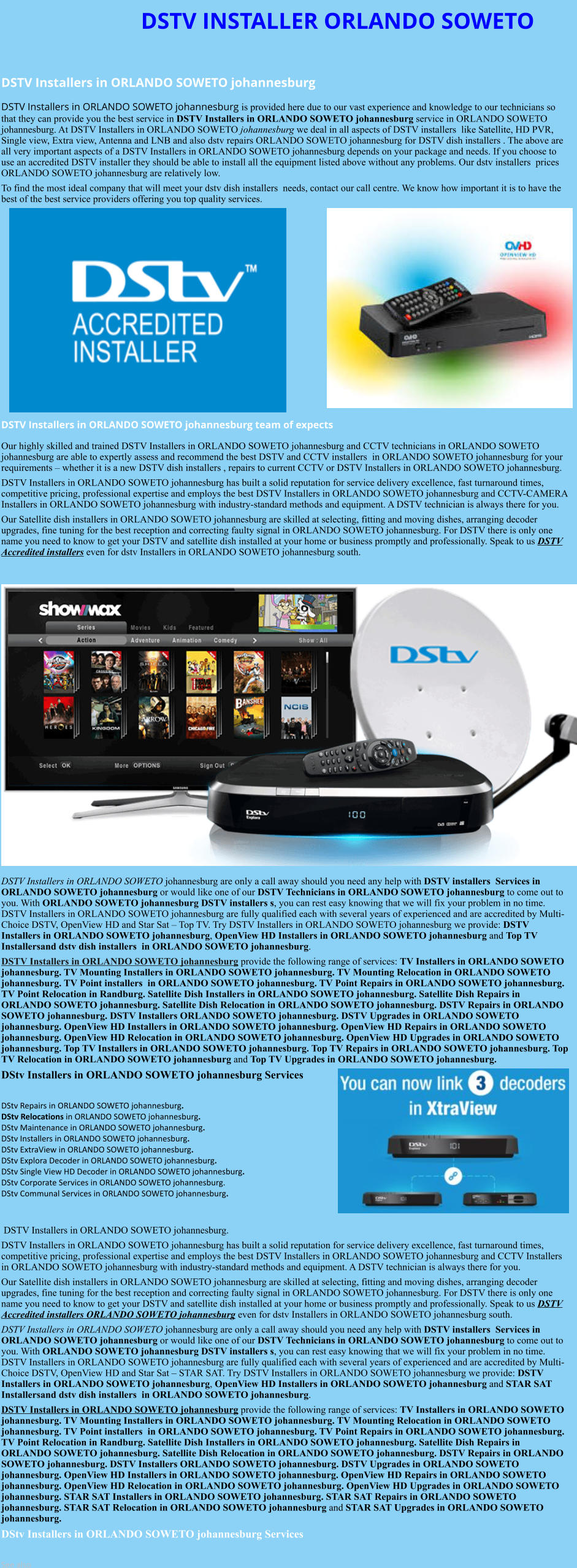 DSTV INSTALLER ORLANDO SOWETO  DSTV Installers in ORLANDO SOWETO johannesburg  DSTV Installers in ORLANDO SOWETO johannesburg is provided here due to our vast experience and knowledge to our technicians so that they can provide you the best service in DSTV Installers in ORLANDO SOWETO johannesburg service in ORLANDO SOWETO johannesburg. At DSTV Installers in ORLANDO SOWETO johannesburg we deal in all aspects of DSTV installers  like Satellite, HD PVR, Single view, Extra view, Antenna and LNB and also dstv repairs ORLANDO SOWETO johannesburg for DSTV dish installers . The above are all very important aspects of a DSTV Installers in ORLANDO SOWETO johannesburg depends on your package and needs. If you choose to use an accredited DSTV installer they should be able to install all the equipment listed above without any problems. Our dstv installers  prices ORLANDO SOWETO johannesburg are relatively low. To find the most ideal company that will meet your dstv dish installers  needs, contact our call centre. We know how important it is to have the best of the best service providers offering you top quality services.               DSTV Installers in ORLANDO SOWETO johannesburg team of expects Our highly skilled and trained DSTV Installers in ORLANDO SOWETO johannesburg and CCTV technicians in ORLANDO SOWETO johannesburg are able to expertly assess and recommend the best DSTV and CCTV installers  in ORLANDO SOWETO johannesburg for your requirements – whether it is a new DSTV dish installers , repairs to current CCTV or DSTV Installers in ORLANDO SOWETO johannesburg. DSTV Installers in ORLANDO SOWETO johannesburg has built a solid reputation for service delivery excellence, fast turnaround times, competitive pricing, professional expertise and employs the best DSTV Installers in ORLANDO SOWETO johannesburg and CCTV-CAMERA Installers in ORLANDO SOWETO johannesburg with industry-standard methods and equipment. A DSTV technician is always there for you. Our Satellite dish installers in ORLANDO SOWETO johannesburg are skilled at selecting, fitting and moving dishes, arranging decoder upgrades, fine tuning for the best reception and correcting faulty signal in ORLANDO SOWETO johannesburg. For DSTV there is only one name you need to know to get your DSTV and satellite dish installed at your home or business promptly and professionally. Speak to us DSTV Accredited installers even for dstv Installers in ORLANDO SOWETO johannesburg south.                      DSTV Installers in ORLANDO SOWETO johannesburg are only a call away should you need any help with DSTV installers  Services in ORLANDO SOWETO johannesburg or would like one of our DSTV Technicians in ORLANDO SOWETO johannesburg to come out to you. With ORLANDO SOWETO johannesburg DSTV installers s, you can rest easy knowing that we will fix your problem in no time. DSTV Installers in ORLANDO SOWETO johannesburg are fully qualified each with several years of experienced and are accredited by Multi-Choice DSTV, OpenView HD and Star Sat – Top TV. Try DSTV Installers in ORLANDO SOWETO johannesburg we provide: DSTV Installers in ORLANDO SOWETO johannesburg, OpenView HD Installers in ORLANDO SOWETO johannesburg and Top TV Installersand dstv dish installers  in ORLANDO SOWETO johannesburg. DSTV Installers in ORLANDO SOWETO johannesburg provide the following range of services: TV Installers in ORLANDO SOWETO johannesburg. TV Mounting Installers in ORLANDO SOWETO johannesburg. TV Mounting Relocation in ORLANDO SOWETO johannesburg. TV Point installers  in ORLANDO SOWETO johannesburg. TV Point Repairs in ORLANDO SOWETO johannesburg. TV Point Relocation in Randburg. Satellite Dish Installers in ORLANDO SOWETO johannesburg. Satellite Dish Repairs in ORLANDO SOWETO johannesburg. Satellite Dish Relocation in ORLANDO SOWETO johannesburg. DSTV Repairs in ORLANDO SOWETO johannesburg. DSTV Installers ORLANDO SOWETO johannesburg. DSTV Upgrades in ORLANDO SOWETO johannesburg. OpenView HD Installers in ORLANDO SOWETO johannesburg. OpenView HD Repairs in ORLANDO SOWETO johannesburg. OpenView HD Relocation in ORLANDO SOWETO johannesburg. OpenView HD Upgrades in ORLANDO SOWETO johannesburg. Top TV Installers in ORLANDO SOWETO johannesburg. Top TV Repairs in ORLANDO SOWETO johannesburg. Top TV Relocation in ORLANDO SOWETO johannesburg and Top TV Upgrades in ORLANDO SOWETO johannesburg. DStv Installers in ORLANDO SOWETO johannesburg Services  DStv Repairs in ORLANDO SOWETO johannesburg.  DStv Relocations in ORLANDO SOWETO johannesburg.  DStv Maintenance in ORLANDO SOWETO johannesburg. DStv Installers in ORLANDO SOWETO johannesburg. DStv ExtraView in ORLANDO SOWETO johannesburg. DStv Explora Decoder in ORLANDO SOWETO johannesburg. DStv Single View HD Decoder in ORLANDO SOWETO johannesburg. DStv Corporate Services in ORLANDO SOWETO johannesburg. DStv Communal Services in ORLANDO SOWETO johannesburg.    DSTV Installers in ORLANDO SOWETO johannesburg. DSTV Installers in ORLANDO SOWETO johannesburg has built a solid reputation for service delivery excellence, fast turnaround times, competitive pricing, professional expertise and employs the best DSTV Installers in ORLANDO SOWETO johannesburg and CCTV Installers in ORLANDO SOWETO johannesburg with industry-standard methods and equipment. A DSTV technician is always there for you. Our Satellite dish installers in ORLANDO SOWETO johannesburg are skilled at selecting, fitting and moving dishes, arranging decoder upgrades, fine tuning for the best reception and correcting faulty signal in ORLANDO SOWETO johannesburg. For DSTV there is only one name you need to know to get your DSTV and satellite dish installed at your home or business promptly and professionally. Speak to us DSTV Accredited installers ORLANDO SOWETO johannesburg even for dstv Installers in ORLANDO SOWETO johannesburg south. DSTV Installers in ORLANDO SOWETO johannesburg are only a call away should you need any help with DSTV installers  Services in ORLANDO SOWETO johannesburg or would like one of our DSTV Technicians in ORLANDO SOWETO johannesburg to come out to you. With ORLANDO SOWETO johannesburg DSTV installers s, you can rest easy knowing that we will fix your problem in no time. DSTV Installers in ORLANDO SOWETO johannesburg are fully qualified each with several years of experienced and are accredited by Multi-Choice DSTV, OpenView HD and Star Sat – STAR SAT. Try DSTV Installers in ORLANDO SOWETO johannesburg we provide: DSTV Installers in ORLANDO SOWETO johannesburg, OpenView HD Installers in ORLANDO SOWETO johannesburg and STAR SAT Installersand dstv dish installers  in ORLANDO SOWETO johannesburg. DSTV Installers in ORLANDO SOWETO johannesburg provide the following range of services: TV Installers in ORLANDO SOWETO johannesburg. TV Mounting Installers in ORLANDO SOWETO johannesburg. TV Mounting Relocation in ORLANDO SOWETO johannesburg. TV Point installers  in ORLANDO SOWETO johannesburg. TV Point Repairs in ORLANDO SOWETO johannesburg. TV Point Relocation in Randburg. Satellite Dish Installers in ORLANDO SOWETO johannesburg. Satellite Dish Repairs in ORLANDO SOWETO johannesburg. Satellite Dish Relocation in ORLANDO SOWETO johannesburg. DSTV Repairs in ORLANDO SOWETO johannesburg. DSTV Installers ORLANDO SOWETO johannesburg. DSTV Upgrades in ORLANDO SOWETO johannesburg. OpenView HD Installers in ORLANDO SOWETO johannesburg. OpenView HD Repairs in ORLANDO SOWETO johannesburg. OpenView HD Relocation in ORLANDO SOWETO johannesburg. OpenView HD Upgrades in ORLANDO SOWETO johannesburg. STAR SAT Installers in ORLANDO SOWETO johannesburg. STAR SAT Repairs in ORLANDO SOWETO johannesburg. STAR SAT Relocation in ORLANDO SOWETO johannesburg and STAR SAT Upgrades in ORLANDO SOWETO johannesburg. DStv Installers in ORLANDO SOWETO johannesburg Services  See also