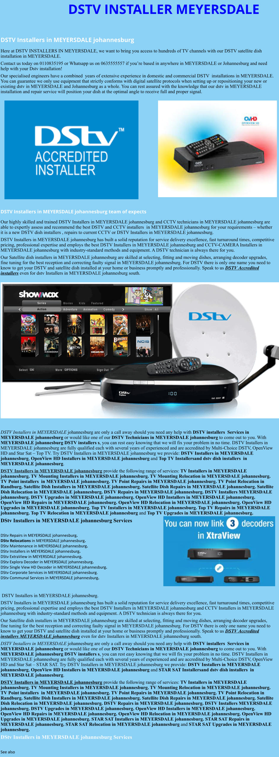 DSTV INSTALLER MEYERSDALE  DSTV Installers in MEYERSDALE johannesburg  Here at DSTV INSTALLERS IN MEYERSDALE, we want to bring you access to hundreds of TV channels with our DSTV satellite dish installation in MEYERSDALE. Contact us today on 0110835195 or Whatsapp us on 0635555557 if you’re based in anywhere in MEYERSDALE or Johannesburg and need help with your Dstv installation! Our specialised engineers have a combined  years of extensive experience in domestic and commercial DSTV  installations in MEYERSDALE. You can guarantee we only use equipment that strictly conforms with digital satellite protocols when setting up or repositioning your new or existing dstv in MEYERSDALE and Johannesburg as a whole. You can rest assured with the knowledge that our dstv in MEYERSDALE installation and repair service will position your dish at the optimal angle to receive full and proper signal.                DSTV Installers in MEYERSDALE johannesburg team of expects Our highly skilled and trained DSTV Installers in MEYERSDALE johannesburg and CCTV technicians in MEYERSDALE johannesburg are able to expertly assess and recommend the best DSTV and CCTV installers  in MEYERSDALE johannesburg for your requirements – whether it is a new DSTV dish installers , repairs to current CCTV or DSTV Installers in MEYERSDALE johannesburg. DSTV Installers in MEYERSDALE johannesburg has built a solid reputation for service delivery excellence, fast turnaround times, competitive pricing, professional expertise and employs the best DSTV Installers in MEYERSDALE johannesburg and CCTV-CAMERA Installers in MEYERSDALE johannesburg with industry-standard methods and equipment. A DSTV technician is always there for you. Our Satellite dish installers in MEYERSDALE johannesburg are skilled at selecting, fitting and moving dishes, arranging decoder upgrades, fine tuning for the best reception and correcting faulty signal in MEYERSDALE johannesburg. For DSTV there is only one name you need to know to get your DSTV and satellite dish installed at your home or business promptly and professionally. Speak to us DSTV Accredited installers even for dstv Installers in MEYERSDALE johannesburg south.                      DSTV Installers in MEYERSDALE johannesburg are only a call away should you need any help with DSTV installers  Services in MEYERSDALE johannesburg or would like one of our DSTV Technicians in MEYERSDALE johannesburg to come out to you. With MEYERSDALE johannesburg DSTV installers s, you can rest easy knowing that we will fix your problem in no time. DSTV Installers in MEYERSDALE johannesburg are fully qualified each with several years of experienced and are accredited by Multi-Choice DSTV, OpenView HD and Star Sat – Top TV. Try DSTV Installers in MEYERSDALE johannesburg we provide: DSTV Installers in MEYERSDALE johannesburg, OpenView HD Installers in MEYERSDALE johannesburg and Top TV Installersand dstv dish installers  in MEYERSDALE johannesburg. DSTV Installers in MEYERSDALE johannesburg provide the following range of services: TV Installers in MEYERSDALE johannesburg. TV Mounting Installers in MEYERSDALE johannesburg. TV Mounting Relocation in MEYERSDALE johannesburg. TV Point installers  in MEYERSDALE johannesburg. TV Point Repairs in MEYERSDALE johannesburg. TV Point Relocation in Randburg. Satellite Dish Installers in MEYERSDALE johannesburg. Satellite Dish Repairs in MEYERSDALE johannesburg. Satellite Dish Relocation in MEYERSDALE johannesburg. DSTV Repairs in MEYERSDALE johannesburg. DSTV Installers MEYERSDALE johannesburg. DSTV Upgrades in MEYERSDALE johannesburg. OpenView HD Installers in MEYERSDALE johannesburg. OpenView HD Repairs in MEYERSDALE johannesburg. OpenView HD Relocation in MEYERSDALE johannesburg. OpenView HD Upgrades in MEYERSDALE johannesburg. Top TV Installers in MEYERSDALE johannesburg. Top TV Repairs in MEYERSDALE johannesburg. Top TV Relocation in MEYERSDALE johannesburg and Top TV Upgrades in MEYERSDALE johannesburg. DStv Installers in MEYERSDALE johannesburg Services  DStv Repairs in MEYERSDALE johannesburg.  DStv Relocations in MEYERSDALE johannesburg.  DStv Maintenance in MEYERSDALE johannesburg. DStv Installers in MEYERSDALE johannesburg. DStv ExtraView in MEYERSDALE johannesburg. DStv Explora Decoder in MEYERSDALE johannesburg. DStv Single View HD Decoder in MEYERSDALE johannesburg. DStv Corporate Services in MEYERSDALE johannesburg. DStv Communal Services in MEYERSDALE johannesburg.    DSTV Installers in MEYERSDALE johannesburg. DSTV Installers in MEYERSDALE johannesburg has built a solid reputation for service delivery excellence, fast turnaround times, competitive pricing, professional expertise and employs the best DSTV Installers in MEYERSDALE johannesburg and CCTV Installers in MEYERSDALE johannesburg with industry-standard methods and equipment. A DSTV technician is always there for you. Our Satellite dish installers in MEYERSDALE johannesburg are skilled at selecting, fitting and moving dishes, arranging decoder upgrades, fine tuning for the best reception and correcting faulty signal in MEYERSDALE johannesburg. For DSTV there is only one name you need to know to get your DSTV and satellite dish installed at your home or business promptly and professionally. Speak to us DSTV Accredited installers MEYERSDALE johannesburg even for dstv Installers in MEYERSDALE johannesburg south. DSTV Installers in MEYERSDALE johannesburg are only a call away should you need any help with DSTV installers  Services in MEYERSDALE johannesburg or would like one of our DSTV Technicians in MEYERSDALE johannesburg to come out to you. With MEYERSDALE johannesburg DSTV installers s, you can rest easy knowing that we will fix your problem in no time. DSTV Installers in MEYERSDALE johannesburg are fully qualified each with several years of experienced and are accredited by Multi-Choice DSTV, OpenView HD and Star Sat – STAR SAT. Try DSTV Installers in MEYERSDALE johannesburg we provide: DSTV Installers in MEYERSDALE johannesburg, OpenView HD Installers in MEYERSDALE johannesburg and STAR SAT Installersand dstv dish installers  in MEYERSDALE johannesburg. DSTV Installers in MEYERSDALE johannesburg provide the following range of services: TV Installers in MEYERSDALE johannesburg. TV Mounting Installers in MEYERSDALE johannesburg. TV Mounting Relocation in MEYERSDALE johannesburg. TV Point installers  in MEYERSDALE johannesburg. TV Point Repairs in MEYERSDALE johannesburg. TV Point Relocation in Randburg. Satellite Dish Installers in MEYERSDALE johannesburg. Satellite Dish Repairs in MEYERSDALE johannesburg. Satellite Dish Relocation in MEYERSDALE johannesburg. DSTV Repairs in MEYERSDALE johannesburg. DSTV Installers MEYERSDALE johannesburg. DSTV Upgrades in MEYERSDALE johannesburg. OpenView HD Installers in MEYERSDALE johannesburg. OpenView HD Repairs in MEYERSDALE johannesburg. OpenView HD Relocation in MEYERSDALE johannesburg. OpenView HD Upgrades in MEYERSDALE johannesburg. STAR SAT Installers in MEYERSDALE johannesburg. STAR SAT Repairs in MEYERSDALE johannesburg. STAR SAT Relocation in MEYERSDALE johannesburg and STAR SAT Upgrades in MEYERSDALE johannesburg. DStv Installers in MEYERSDALE johannesburg Services  See also