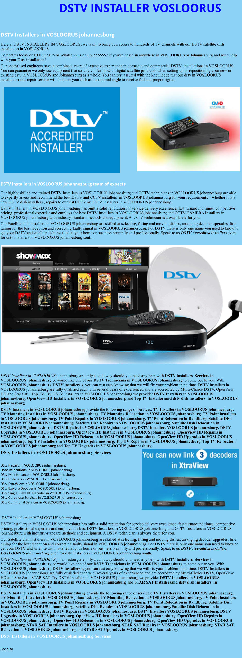 DSTV INSTALLER VOSLOORUS  DSTV Installers in VOSLOORUS johannesburg  Here at DSTV INSTALLERS IN VOSLOORUS, we want to bring you access to hundreds of TV channels with our DSTV satellite dish installation in VOSLOORUS. Contact us today on 0110835195 or Whatsapp us on 0635555557 if you’re based in anywhere in VOSLOORUS or Johannesburg and need help with your Dstv installation! Our specialised engineers have a combined  years of extensive experience in domestic and commercial DSTV  installations in VOSLOORUS. You can guarantee we only use equipment that strictly conforms with digital satellite protocols when setting up or repositioning your new or existing dstv in VOSLOORUS and Johannesburg as a whole. You can rest assured with the knowledge that our dstv in VOSLOORUS installation and repair service will position your dish at the optimal angle to receive full and proper signal.                DSTV Installers in VOSLOORUS johannesburg team of expects Our highly skilled and trained DSTV Installers in VOSLOORUS johannesburg and CCTV technicians in VOSLOORUS johannesburg are able to expertly assess and recommend the best DSTV and CCTV installers  in VOSLOORUS johannesburg for your requirements – whether it is a new DSTV dish installers , repairs to current CCTV or DSTV Installers in VOSLOORUS johannesburg. DSTV Installers in VOSLOORUS johannesburg has built a solid reputation for service delivery excellence, fast turnaround times, competitive pricing, professional expertise and employs the best DSTV Installers in VOSLOORUS johannesburg and CCTV-CAMERA Installers in VOSLOORUS johannesburg with industry-standard methods and equipment. A DSTV technician is always there for you. Our Satellite dish installers in VOSLOORUS johannesburg are skilled at selecting, fitting and moving dishes, arranging decoder upgrades, fine tuning for the best reception and correcting faulty signal in VOSLOORUS johannesburg. For DSTV there is only one name you need to know to get your DSTV and satellite dish installed at your home or business promptly and professionally. Speak to us DSTV Accredited installers even for dstv Installers in VOSLOORUS johannesburg south.                      DSTV Installers in VOSLOORUS johannesburg are only a call away should you need any help with DSTV installers  Services in VOSLOORUS johannesburg or would like one of our DSTV Technicians in VOSLOORUS johannesburg to come out to you. With VOSLOORUS johannesburg DSTV installers s, you can rest easy knowing that we will fix your problem in no time. DSTV Installers in VOSLOORUS johannesburg are fully qualified each with several years of experienced and are accredited by Multi-Choice DSTV, OpenView HD and Star Sat – Top TV. Try DSTV Installers in VOSLOORUS johannesburg we provide: DSTV Installers in VOSLOORUS johannesburg, OpenView HD Installers in VOSLOORUS johannesburg and Top TV Installersand dstv dish installers  in VOSLOORUS johannesburg. DSTV Installers in VOSLOORUS johannesburg provide the following range of services: TV Installers in VOSLOORUS johannesburg. TV Mounting Installers in VOSLOORUS johannesburg. TV Mounting Relocation in VOSLOORUS johannesburg. TV Point installers  in VOSLOORUS johannesburg. TV Point Repairs in VOSLOORUS johannesburg. TV Point Relocation in Randburg. Satellite Dish Installers in VOSLOORUS johannesburg. Satellite Dish Repairs in VOSLOORUS johannesburg. Satellite Dish Relocation in VOSLOORUS johannesburg. DSTV Repairs in VOSLOORUS johannesburg. DSTV Installers VOSLOORUS johannesburg. DSTV Upgrades in VOSLOORUS johannesburg. OpenView HD Installers in VOSLOORUS johannesburg. OpenView HD Repairs in VOSLOORUS johannesburg. OpenView HD Relocation in VOSLOORUS johannesburg. OpenView HD Upgrades in VOSLOORUS johannesburg. Top TV Installers in VOSLOORUS johannesburg. Top TV Repairs in VOSLOORUS johannesburg. Top TV Relocation in VOSLOORUS johannesburg and Top TV Upgrades in VOSLOORUS johannesburg. DStv Installers in VOSLOORUS johannesburg Services  DStv Repairs in VOSLOORUS johannesburg.  DStv Relocations in VOSLOORUS johannesburg.  DStv Maintenance in VOSLOORUS johannesburg. DStv Installers in VOSLOORUS johannesburg. DStv ExtraView in VOSLOORUS johannesburg. DStv Explora Decoder in VOSLOORUS johannesburg. DStv Single View HD Decoder in VOSLOORUS johannesburg. DStv Corporate Services in VOSLOORUS johannesburg. DStv Communal Services in VOSLOORUS johannesburg.    DSTV Installers in VOSLOORUS johannesburg. DSTV Installers in VOSLOORUS johannesburg has built a solid reputation for service delivery excellence, fast turnaround times, competitive pricing, professional expertise and employs the best DSTV Installers in VOSLOORUS johannesburg and CCTV Installers in VOSLOORUS johannesburg with industry-standard methods and equipment. A DSTV technician is always there for you. Our Satellite dish installers in VOSLOORUS johannesburg are skilled at selecting, fitting and moving dishes, arranging decoder upgrades, fine tuning for the best reception and correcting faulty signal in VOSLOORUS johannesburg. For DSTV there is only one name you need to know to get your DSTV and satellite dish installed at your home or business promptly and professionally. Speak to us DSTV Accredited installers VOSLOORUS johannesburg even for dstv Installers in VOSLOORUS johannesburg south. DSTV Installers in VOSLOORUS johannesburg are only a call away should you need any help with DSTV installers  Services in VOSLOORUS johannesburg or would like one of our DSTV Technicians in VOSLOORUS johannesburg to come out to you. With VOSLOORUS johannesburg DSTV installers s, you can rest easy knowing that we will fix your problem in no time. DSTV Installers in VOSLOORUS johannesburg are fully qualified each with several years of experienced and are accredited by Multi-Choice DSTV, OpenView HD and Star Sat – STAR SAT. Try DSTV Installers in VOSLOORUS johannesburg we provide: DSTV Installers in VOSLOORUS johannesburg, OpenView HD Installers in VOSLOORUS johannesburg and STAR SAT Installersand dstv dish installers  in VOSLOORUS johannesburg. DSTV Installers in VOSLOORUS johannesburg provide the following range of services: TV Installers in VOSLOORUS johannesburg. TV Mounting Installers in VOSLOORUS johannesburg. TV Mounting Relocation in VOSLOORUS johannesburg. TV Point installers  in VOSLOORUS johannesburg. TV Point Repairs in VOSLOORUS johannesburg. TV Point Relocation in Randburg. Satellite Dish Installers in VOSLOORUS johannesburg. Satellite Dish Repairs in VOSLOORUS johannesburg. Satellite Dish Relocation in VOSLOORUS johannesburg. DSTV Repairs in VOSLOORUS johannesburg. DSTV Installers VOSLOORUS johannesburg. DSTV Upgrades in VOSLOORUS johannesburg. OpenView HD Installers in VOSLOORUS johannesburg. OpenView HD Repairs in VOSLOORUS johannesburg. OpenView HD Relocation in VOSLOORUS johannesburg. OpenView HD Upgrades in VOSLOORUS johannesburg. STAR SAT Installers in VOSLOORUS johannesburg. STAR SAT Repairs in VOSLOORUS johannesburg. STAR SAT Relocation in VOSLOORUS johannesburg and STAR SAT Upgrades in VOSLOORUS johannesburg. DStv Installers in VOSLOORUS johannesburg Services  See also