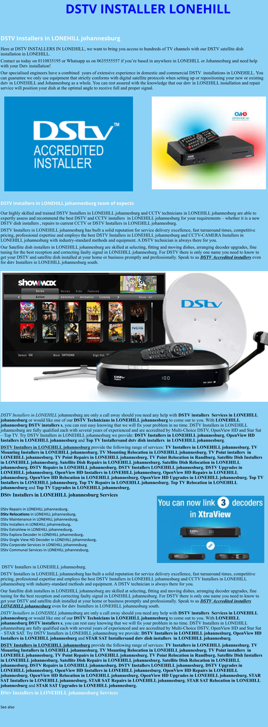 DSTV INSTALLER LONEHILL  DSTV Installers in LONEHILL johannesburg  Here at DSTV INSTALLERS IN LONEHILL, we want to bring you access to hundreds of TV channels with our DSTV satellite dish installation in LONEHILL. Contact us today on 0110835195 or Whatsapp us on 0635555557 if you’re based in anywhere in LONEHILL or Johannesburg and need help with your Dstv installation! Our specialised engineers have a combined  years of extensive experience in domestic and commercial DSTV  installations in LONEHILL. You can guarantee we only use equipment that strictly conforms with digital satellite protocols when setting up or repositioning your new or existing dstv in LONEHILL and Johannesburg as a whole. You can rest assured with the knowledge that our dstv in LONEHILL installation and repair service will position your dish at the optimal angle to receive full and proper signal.                DSTV Installers in LONEHILL johannesburg team of expects Our highly skilled and trained DSTV Installers in LONEHILL johannesburg and CCTV technicians in LONEHILL johannesburg are able to expertly assess and recommend the best DSTV and CCTV installers  in LONEHILL johannesburg for your requirements – whether it is a new DSTV dish installers , repairs to current CCTV or DSTV Installers in LONEHILL johannesburg. DSTV Installers in LONEHILL johannesburg has built a solid reputation for service delivery excellence, fast turnaround times, competitive pricing, professional expertise and employs the best DSTV Installers in LONEHILL johannesburg and CCTV-CAMERA Installers in LONEHILL johannesburg with industry-standard methods and equipment. A DSTV technician is always there for you. Our Satellite dish installers in LONEHILL johannesburg are skilled at selecting, fitting and moving dishes, arranging decoder upgrades, fine tuning for the best reception and correcting faulty signal in LONEHILL johannesburg. For DSTV there is only one name you need to know to get your DSTV and satellite dish installed at your home or business promptly and professionally. Speak to us DSTV Accredited installers even for dstv Installers in LONEHILL johannesburg south.                      DSTV Installers in LONEHILL johannesburg are only a call away should you need any help with DSTV installers  Services in LONEHILL johannesburg or would like one of our DSTV Technicians in LONEHILL johannesburg to come out to you. With LONEHILL johannesburg DSTV installers s, you can rest easy knowing that we will fix your problem in no time. DSTV Installers in LONEHILL johannesburg are fully qualified each with several years of experienced and are accredited by Multi-Choice DSTV, OpenView HD and Star Sat – Top TV. Try DSTV Installers in LONEHILL johannesburg we provide: DSTV Installers in LONEHILL johannesburg, OpenView HD Installers in LONEHILL johannesburg and Top TV Installersand dstv dish installers  in LONEHILL johannesburg. DSTV Installers in LONEHILL johannesburg provide the following range of services: TV Installers in LONEHILL johannesburg. TV Mounting Installers in LONEHILL johannesburg. TV Mounting Relocation in LONEHILL johannesburg. TV Point installers  in LONEHILL johannesburg. TV Point Repairs in LONEHILL johannesburg. TV Point Relocation in Randburg. Satellite Dish Installers in LONEHILL johannesburg. Satellite Dish Repairs in LONEHILL johannesburg. Satellite Dish Relocation in LONEHILL johannesburg. DSTV Repairs in LONEHILL johannesburg. DSTV Installers LONEHILL johannesburg. DSTV Upgrades in LONEHILL johannesburg. OpenView HD Installers in LONEHILL johannesburg. OpenView HD Repairs in LONEHILL johannesburg. OpenView HD Relocation in LONEHILL johannesburg. OpenView HD Upgrades in LONEHILL johannesburg. Top TV Installers in LONEHILL johannesburg. Top TV Repairs in LONEHILL johannesburg. Top TV Relocation in LONEHILL johannesburg and Top TV Upgrades in LONEHILL johannesburg. DStv Installers in LONEHILL johannesburg Services  DStv Repairs in LONEHILL johannesburg.  DStv Relocations in LONEHILL johannesburg.  DStv Maintenance in LONEHILL johannesburg. DStv Installers in LONEHILL johannesburg. DStv ExtraView in LONEHILL johannesburg. DStv Explora Decoder in LONEHILL johannesburg. DStv Single View HD Decoder in LONEHILL johannesburg. DStv Corporate Services in LONEHILL johannesburg. DStv Communal Services in LONEHILL johannesburg.    DSTV Installers in LONEHILL johannesburg. DSTV Installers in LONEHILL johannesburg has built a solid reputation for service delivery excellence, fast turnaround times, competitive pricing, professional expertise and employs the best DSTV Installers in LONEHILL johannesburg and CCTV Installers in LONEHILL johannesburg with industry-standard methods and equipment. A DSTV technician is always there for you. Our Satellite dish installers in LONEHILL johannesburg are skilled at selecting, fitting and moving dishes, arranging decoder upgrades, fine tuning for the best reception and correcting faulty signal in LONEHILL johannesburg. For DSTV there is only one name you need to know to get your DSTV and satellite dish installed at your home or business promptly and professionally. Speak to us DSTV Accredited installers LONEHILL johannesburg even for dstv Installers in LONEHILL johannesburg south. DSTV Installers in LONEHILL johannesburg are only a call away should you need any help with DSTV installers  Services in LONEHILL johannesburg or would like one of our DSTV Technicians in LONEHILL johannesburg to come out to you. With LONEHILL johannesburg DSTV installers s, you can rest easy knowing that we will fix your problem in no time. DSTV Installers in LONEHILL johannesburg are fully qualified each with several years of experienced and are accredited by Multi-Choice DSTV, OpenView HD and Star Sat – STAR SAT. Try DSTV Installers in LONEHILL johannesburg we provide: DSTV Installers in LONEHILL johannesburg, OpenView HD Installers in LONEHILL johannesburg and STAR SAT Installersand dstv dish installers  in LONEHILL johannesburg. DSTV Installers in LONEHILL johannesburg provide the following range of services: TV Installers in LONEHILL johannesburg. TV Mounting Installers in LONEHILL johannesburg. TV Mounting Relocation in LONEHILL johannesburg. TV Point installers  in LONEHILL johannesburg. TV Point Repairs in LONEHILL johannesburg. TV Point Relocation in Randburg. Satellite Dish Installers in LONEHILL johannesburg. Satellite Dish Repairs in LONEHILL johannesburg. Satellite Dish Relocation in LONEHILL johannesburg. DSTV Repairs in LONEHILL johannesburg. DSTV Installers LONEHILL johannesburg. DSTV Upgrades in LONEHILL johannesburg. OpenView HD Installers in LONEHILL johannesburg. OpenView HD Repairs in LONEHILL johannesburg. OpenView HD Relocation in LONEHILL johannesburg. OpenView HD Upgrades in LONEHILL johannesburg. STAR SAT Installers in LONEHILL johannesburg. STAR SAT Repairs in LONEHILL johannesburg. STAR SAT Relocation in LONEHILL johannesburg and STAR SAT Upgrades in LONEHILL johannesburg. DStv Installers in LONEHILL johannesburg Services  See also