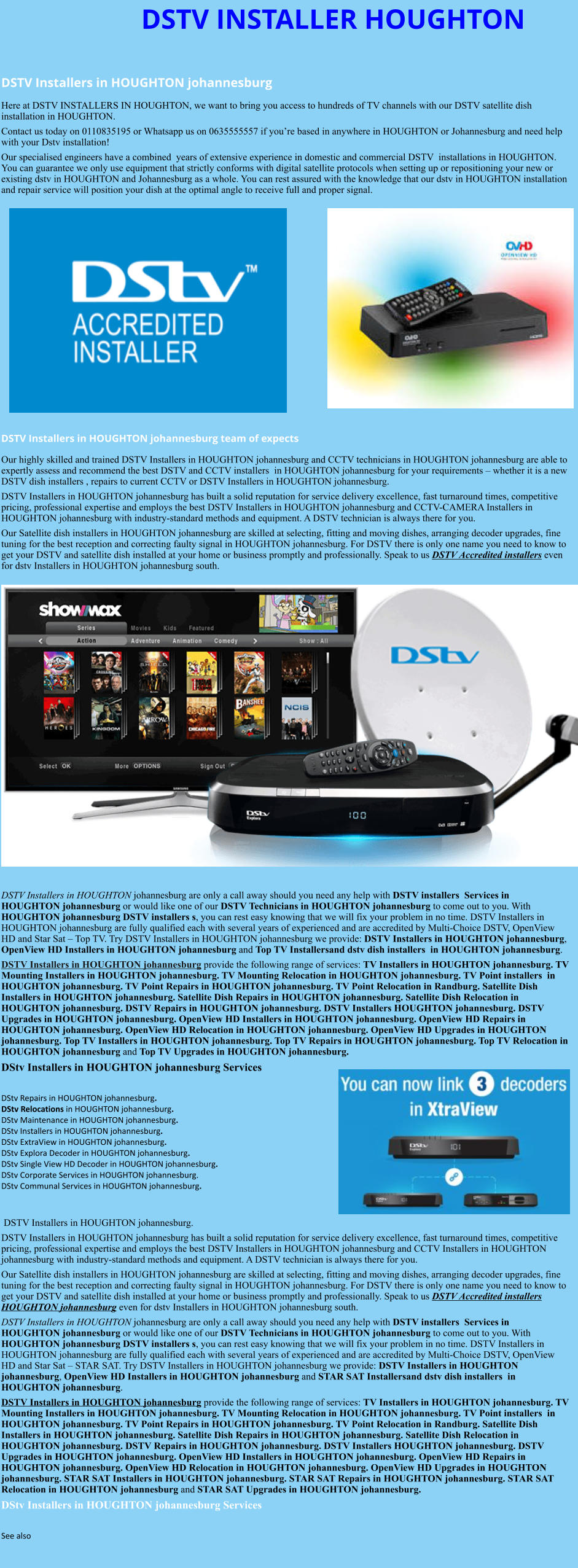 DSTV INSTALLER HOUGHTON  DSTV Installers in HOUGHTON johannesburg  Here at DSTV INSTALLERS IN HOUGHTON, we want to bring you access to hundreds of TV channels with our DSTV satellite dish installation in HOUGHTON. Contact us today on 0110835195 or Whatsapp us on 0635555557 if you’re based in anywhere in HOUGHTON or Johannesburg and need help with your Dstv installation! Our specialised engineers have a combined  years of extensive experience in domestic and commercial DSTV  installations in HOUGHTON. You can guarantee we only use equipment that strictly conforms with digital satellite protocols when setting up or repositioning your new or existing dstv in HOUGHTON and Johannesburg as a whole. You can rest assured with the knowledge that our dstv in HOUGHTON installation and repair service will position your dish at the optimal angle to receive full and proper signal.                DSTV Installers in HOUGHTON johannesburg team of expects Our highly skilled and trained DSTV Installers in HOUGHTON johannesburg and CCTV technicians in HOUGHTON johannesburg are able to expertly assess and recommend the best DSTV and CCTV installers  in HOUGHTON johannesburg for your requirements – whether it is a new DSTV dish installers , repairs to current CCTV or DSTV Installers in HOUGHTON johannesburg. DSTV Installers in HOUGHTON johannesburg has built a solid reputation for service delivery excellence, fast turnaround times, competitive pricing, professional expertise and employs the best DSTV Installers in HOUGHTON johannesburg and CCTV-CAMERA Installers in HOUGHTON johannesburg with industry-standard methods and equipment. A DSTV technician is always there for you. Our Satellite dish installers in HOUGHTON johannesburg are skilled at selecting, fitting and moving dishes, arranging decoder upgrades, fine tuning for the best reception and correcting faulty signal in HOUGHTON johannesburg. For DSTV there is only one name you need to know to get your DSTV and satellite dish installed at your home or business promptly and professionally. Speak to us DSTV Accredited installers even for dstv Installers in HOUGHTON johannesburg south.                      DSTV Installers in HOUGHTON johannesburg are only a call away should you need any help with DSTV installers  Services in HOUGHTON johannesburg or would like one of our DSTV Technicians in HOUGHTON johannesburg to come out to you. With HOUGHTON johannesburg DSTV installers s, you can rest easy knowing that we will fix your problem in no time. DSTV Installers in HOUGHTON johannesburg are fully qualified each with several years of experienced and are accredited by Multi-Choice DSTV, OpenView HD and Star Sat – Top TV. Try DSTV Installers in HOUGHTON johannesburg we provide: DSTV Installers in HOUGHTON johannesburg, OpenView HD Installers in HOUGHTON johannesburg and Top TV Installersand dstv dish installers  in HOUGHTON johannesburg. DSTV Installers in HOUGHTON johannesburg provide the following range of services: TV Installers in HOUGHTON johannesburg. TV Mounting Installers in HOUGHTON johannesburg. TV Mounting Relocation in HOUGHTON johannesburg. TV Point installers  in HOUGHTON johannesburg. TV Point Repairs in HOUGHTON johannesburg. TV Point Relocation in Randburg. Satellite Dish Installers in HOUGHTON johannesburg. Satellite Dish Repairs in HOUGHTON johannesburg. Satellite Dish Relocation in HOUGHTON johannesburg. DSTV Repairs in HOUGHTON johannesburg. DSTV Installers HOUGHTON johannesburg. DSTV Upgrades in HOUGHTON johannesburg. OpenView HD Installers in HOUGHTON johannesburg. OpenView HD Repairs in HOUGHTON johannesburg. OpenView HD Relocation in HOUGHTON johannesburg. OpenView HD Upgrades in HOUGHTON johannesburg. Top TV Installers in HOUGHTON johannesburg. Top TV Repairs in HOUGHTON johannesburg. Top TV Relocation in HOUGHTON johannesburg and Top TV Upgrades in HOUGHTON johannesburg. DStv Installers in HOUGHTON johannesburg Services  DStv Repairs in HOUGHTON johannesburg.  DStv Relocations in HOUGHTON johannesburg.  DStv Maintenance in HOUGHTON johannesburg. DStv Installers in HOUGHTON johannesburg. DStv ExtraView in HOUGHTON johannesburg. DStv Explora Decoder in HOUGHTON johannesburg. DStv Single View HD Decoder in HOUGHTON johannesburg. DStv Corporate Services in HOUGHTON johannesburg. DStv Communal Services in HOUGHTON johannesburg.    DSTV Installers in HOUGHTON johannesburg. DSTV Installers in HOUGHTON johannesburg has built a solid reputation for service delivery excellence, fast turnaround times, competitive pricing, professional expertise and employs the best DSTV Installers in HOUGHTON johannesburg and CCTV Installers in HOUGHTON johannesburg with industry-standard methods and equipment. A DSTV technician is always there for you. Our Satellite dish installers in HOUGHTON johannesburg are skilled at selecting, fitting and moving dishes, arranging decoder upgrades, fine tuning for the best reception and correcting faulty signal in HOUGHTON johannesburg. For DSTV there is only one name you need to know to get your DSTV and satellite dish installed at your home or business promptly and professionally. Speak to us DSTV Accredited installers HOUGHTON johannesburg even for dstv Installers in HOUGHTON johannesburg south. DSTV Installers in HOUGHTON johannesburg are only a call away should you need any help with DSTV installers  Services in HOUGHTON johannesburg or would like one of our DSTV Technicians in HOUGHTON johannesburg to come out to you. With HOUGHTON johannesburg DSTV installers s, you can rest easy knowing that we will fix your problem in no time. DSTV Installers in HOUGHTON johannesburg are fully qualified each with several years of experienced and are accredited by Multi-Choice DSTV, OpenView HD and Star Sat – STAR SAT. Try DSTV Installers in HOUGHTON johannesburg we provide: DSTV Installers in HOUGHTON johannesburg, OpenView HD Installers in HOUGHTON johannesburg and STAR SAT Installersand dstv dish installers  in HOUGHTON johannesburg. DSTV Installers in HOUGHTON johannesburg provide the following range of services: TV Installers in HOUGHTON johannesburg. TV Mounting Installers in HOUGHTON johannesburg. TV Mounting Relocation in HOUGHTON johannesburg. TV Point installers  in HOUGHTON johannesburg. TV Point Repairs in HOUGHTON johannesburg. TV Point Relocation in Randburg. Satellite Dish Installers in HOUGHTON johannesburg. Satellite Dish Repairs in HOUGHTON johannesburg. Satellite Dish Relocation in HOUGHTON johannesburg. DSTV Repairs in HOUGHTON johannesburg. DSTV Installers HOUGHTON johannesburg. DSTV Upgrades in HOUGHTON johannesburg. OpenView HD Installers in HOUGHTON johannesburg. OpenView HD Repairs in HOUGHTON johannesburg. OpenView HD Relocation in HOUGHTON johannesburg. OpenView HD Upgrades in HOUGHTON johannesburg. STAR SAT Installers in HOUGHTON johannesburg. STAR SAT Repairs in HOUGHTON johannesburg. STAR SAT Relocation in HOUGHTON johannesburg and STAR SAT Upgrades in HOUGHTON johannesburg. DStv Installers in HOUGHTON johannesburg Services  See also