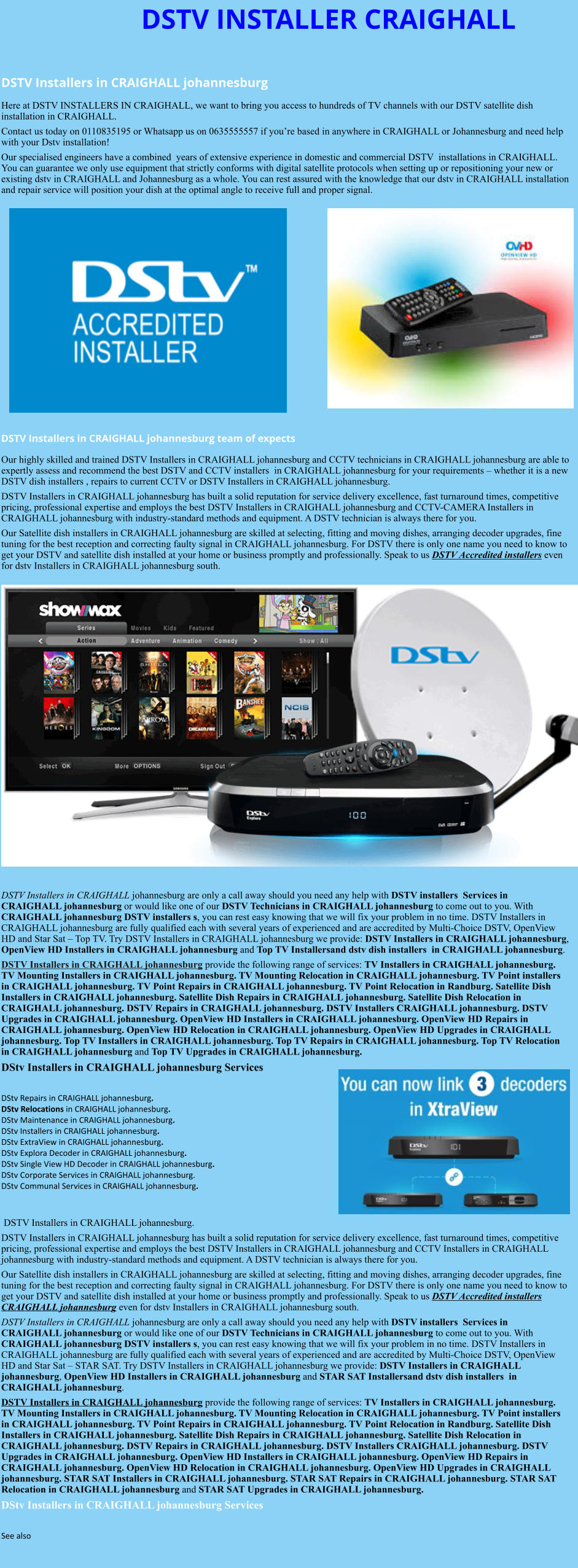 DSTV INSTALLER CRAIGHALL  DSTV Installers in CRAIGHALL johannesburg  Here at DSTV INSTALLERS IN CRAIGHALL, we want to bring you access to hundreds of TV channels with our DSTV satellite dish installation in CRAIGHALL. Contact us today on 0110835195 or Whatsapp us on 0635555557 if you’re based in anywhere in CRAIGHALL or Johannesburg and need help with your Dstv installation! Our specialised engineers have a combined  years of extensive experience in domestic and commercial DSTV  installations in CRAIGHALL. You can guarantee we only use equipment that strictly conforms with digital satellite protocols when setting up or repositioning your new or existing dstv in CRAIGHALL and Johannesburg as a whole. You can rest assured with the knowledge that our dstv in CRAIGHALL installation and repair service will position your dish at the optimal angle to receive full and proper signal.                DSTV Installers in CRAIGHALL johannesburg team of expects Our highly skilled and trained DSTV Installers in CRAIGHALL johannesburg and CCTV technicians in CRAIGHALL johannesburg are able to expertly assess and recommend the best DSTV and CCTV installers  in CRAIGHALL johannesburg for your requirements – whether it is a new DSTV dish installers , repairs to current CCTV or DSTV Installers in CRAIGHALL johannesburg. DSTV Installers in CRAIGHALL johannesburg has built a solid reputation for service delivery excellence, fast turnaround times, competitive pricing, professional expertise and employs the best DSTV Installers in CRAIGHALL johannesburg and CCTV-CAMERA Installers in CRAIGHALL johannesburg with industry-standard methods and equipment. A DSTV technician is always there for you. Our Satellite dish installers in CRAIGHALL johannesburg are skilled at selecting, fitting and moving dishes, arranging decoder upgrades, fine tuning for the best reception and correcting faulty signal in CRAIGHALL johannesburg. For DSTV there is only one name you need to know to get your DSTV and satellite dish installed at your home or business promptly and professionally. Speak to us DSTV Accredited installers even for dstv Installers in CRAIGHALL johannesburg south.                      DSTV Installers in CRAIGHALL johannesburg are only a call away should you need any help with DSTV installers  Services in CRAIGHALL johannesburg or would like one of our DSTV Technicians in CRAIGHALL johannesburg to come out to you. With CRAIGHALL johannesburg DSTV installers s, you can rest easy knowing that we will fix your problem in no time. DSTV Installers in CRAIGHALL johannesburg are fully qualified each with several years of experienced and are accredited by Multi-Choice DSTV, OpenView HD and Star Sat – Top TV. Try DSTV Installers in CRAIGHALL johannesburg we provide: DSTV Installers in CRAIGHALL johannesburg, OpenView HD Installers in CRAIGHALL johannesburg and Top TV Installersand dstv dish installers  in CRAIGHALL johannesburg. DSTV Installers in CRAIGHALL johannesburg provide the following range of services: TV Installers in CRAIGHALL johannesburg. TV Mounting Installers in CRAIGHALL johannesburg. TV Mounting Relocation in CRAIGHALL johannesburg. TV Point installers  in CRAIGHALL johannesburg. TV Point Repairs in CRAIGHALL johannesburg. TV Point Relocation in Randburg. Satellite Dish Installers in CRAIGHALL johannesburg. Satellite Dish Repairs in CRAIGHALL johannesburg. Satellite Dish Relocation in CRAIGHALL johannesburg. DSTV Repairs in CRAIGHALL johannesburg. DSTV Installers CRAIGHALL johannesburg. DSTV Upgrades in CRAIGHALL johannesburg. OpenView HD Installers in CRAIGHALL johannesburg. OpenView HD Repairs in CRAIGHALL johannesburg. OpenView HD Relocation in CRAIGHALL johannesburg. OpenView HD Upgrades in CRAIGHALL johannesburg. Top TV Installers in CRAIGHALL johannesburg. Top TV Repairs in CRAIGHALL johannesburg. Top TV Relocation in CRAIGHALL johannesburg and Top TV Upgrades in CRAIGHALL johannesburg. DStv Installers in CRAIGHALL johannesburg Services  DStv Repairs in CRAIGHALL johannesburg.  DStv Relocations in CRAIGHALL johannesburg.  DStv Maintenance in CRAIGHALL johannesburg. DStv Installers in CRAIGHALL johannesburg. DStv ExtraView in CRAIGHALL johannesburg. DStv Explora Decoder in CRAIGHALL johannesburg. DStv Single View HD Decoder in CRAIGHALL johannesburg. DStv Corporate Services in CRAIGHALL johannesburg. DStv Communal Services in CRAIGHALL johannesburg.    DSTV Installers in CRAIGHALL johannesburg. DSTV Installers in CRAIGHALL johannesburg has built a solid reputation for service delivery excellence, fast turnaround times, competitive pricing, professional expertise and employs the best DSTV Installers in CRAIGHALL johannesburg and CCTV Installers in CRAIGHALL johannesburg with industry-standard methods and equipment. A DSTV technician is always there for you. Our Satellite dish installers in CRAIGHALL johannesburg are skilled at selecting, fitting and moving dishes, arranging decoder upgrades, fine tuning for the best reception and correcting faulty signal in CRAIGHALL johannesburg. For DSTV there is only one name you need to know to get your DSTV and satellite dish installed at your home or business promptly and professionally. Speak to us DSTV Accredited installers CRAIGHALL johannesburg even for dstv Installers in CRAIGHALL johannesburg south. DSTV Installers in CRAIGHALL johannesburg are only a call away should you need any help with DSTV installers  Services in CRAIGHALL johannesburg or would like one of our DSTV Technicians in CRAIGHALL johannesburg to come out to you. With CRAIGHALL johannesburg DSTV installers s, you can rest easy knowing that we will fix your problem in no time. DSTV Installers in CRAIGHALL johannesburg are fully qualified each with several years of experienced and are accredited by Multi-Choice DSTV, OpenView HD and Star Sat – STAR SAT. Try DSTV Installers in CRAIGHALL johannesburg we provide: DSTV Installers in CRAIGHALL johannesburg, OpenView HD Installers in CRAIGHALL johannesburg and STAR SAT Installersand dstv dish installers  in CRAIGHALL johannesburg. DSTV Installers in CRAIGHALL johannesburg provide the following range of services: TV Installers in CRAIGHALL johannesburg. TV Mounting Installers in CRAIGHALL johannesburg. TV Mounting Relocation in CRAIGHALL johannesburg. TV Point installers  in CRAIGHALL johannesburg. TV Point Repairs in CRAIGHALL johannesburg. TV Point Relocation in Randburg. Satellite Dish Installers in CRAIGHALL johannesburg. Satellite Dish Repairs in CRAIGHALL johannesburg. Satellite Dish Relocation in CRAIGHALL johannesburg. DSTV Repairs in CRAIGHALL johannesburg. DSTV Installers CRAIGHALL johannesburg. DSTV Upgrades in CRAIGHALL johannesburg. OpenView HD Installers in CRAIGHALL johannesburg. OpenView HD Repairs in CRAIGHALL johannesburg. OpenView HD Relocation in CRAIGHALL johannesburg. OpenView HD Upgrades in CRAIGHALL johannesburg. STAR SAT Installers in CRAIGHALL johannesburg. STAR SAT Repairs in CRAIGHALL johannesburg. STAR SAT Relocation in CRAIGHALL johannesburg and STAR SAT Upgrades in CRAIGHALL johannesburg. DStv Installers in CRAIGHALL johannesburg Services  See also