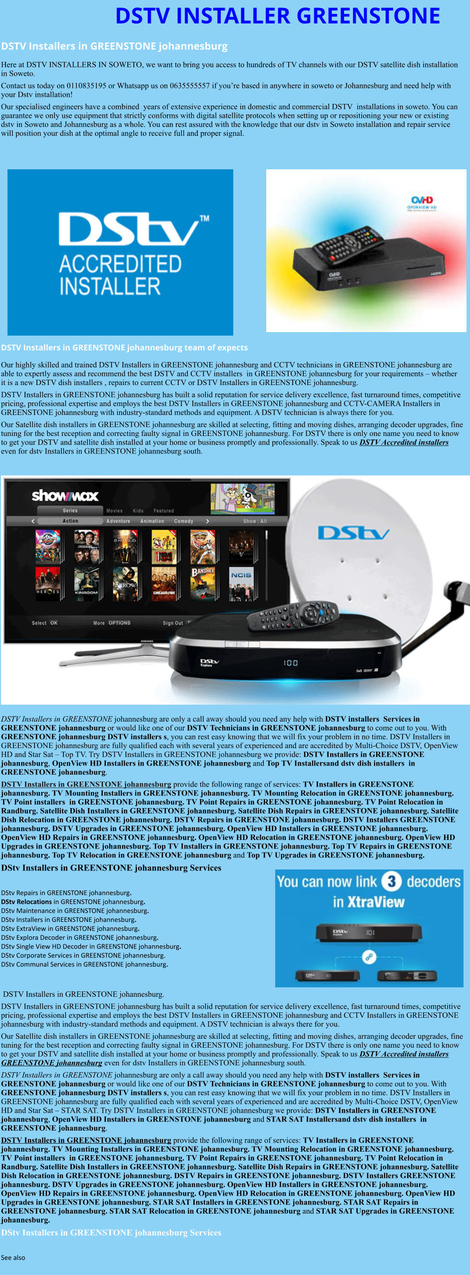 DSTV INSTALLER GREENSTONE DSTV Installers in GREENSTONE johannesburg  Here at DSTV INSTALLERS IN SOWETO, we want to bring you access to hundreds of TV channels with our DSTV satellite dish installation in Soweto. Contact us today on 0110835195 or Whatsapp us on 0635555557 if you’re based in anywhere in soweto or Johannesburg and need help with your Dstv installation! Our specialised engineers have a combined  years of extensive experience in domestic and commercial DSTV  installations in soweto. You can guarantee we only use equipment that strictly conforms with digital satellite protocols when setting up or repositioning your new or existing dstv in Soweto and Johannesburg as a whole. You can rest assured with the knowledge that our dstv in Soweto installation and repair service will position your dish at the optimal angle to receive full and proper signal.                 DSTV Installers in GREENSTONE johannesburg team of expects Our highly skilled and trained DSTV Installers in GREENSTONE johannesburg and CCTV technicians in GREENSTONE johannesburg are able to expertly assess and recommend the best DSTV and CCTV installers  in GREENSTONE johannesburg for your requirements – whether it is a new DSTV dish installers , repairs to current CCTV or DSTV Installers in GREENSTONE johannesburg. DSTV Installers in GREENSTONE johannesburg has built a solid reputation for service delivery excellence, fast turnaround times, competitive pricing, professional expertise and employs the best DSTV Installers in GREENSTONE johannesburg and CCTV-CAMERA Installers in GREENSTONE johannesburg with industry-standard methods and equipment. A DSTV technician is always there for you. Our Satellite dish installers in GREENSTONE johannesburg are skilled at selecting, fitting and moving dishes, arranging decoder upgrades, fine tuning for the best reception and correcting faulty signal in GREENSTONE johannesburg. For DSTV there is only one name you need to know to get your DSTV and satellite dish installed at your home or business promptly and professionally. Speak to us DSTV Accredited installers even for dstv Installers in GREENSTONE johannesburg south.                      DSTV Installers in GREENSTONE johannesburg are only a call away should you need any help with DSTV installers  Services in GREENSTONE johannesburg or would like one of our DSTV Technicians in GREENSTONE johannesburg to come out to you. With GREENSTONE johannesburg DSTV installers s, you can rest easy knowing that we will fix your problem in no time. DSTV Installers in GREENSTONE johannesburg are fully qualified each with several years of experienced and are accredited by Multi-Choice DSTV, OpenView HD and Star Sat – Top TV. Try DSTV Installers in GREENSTONE johannesburg we provide: DSTV Installers in GREENSTONE johannesburg, OpenView HD Installers in GREENSTONE johannesburg and Top TV Installersand dstv dish installers  in GREENSTONE johannesburg. DSTV Installers in GREENSTONE johannesburg provide the following range of services: TV Installers in GREENSTONE johannesburg. TV Mounting Installers in GREENSTONE johannesburg. TV Mounting Relocation in GREENSTONE johannesburg. TV Point installers  in GREENSTONE johannesburg. TV Point Repairs in GREENSTONE johannesburg. TV Point Relocation in Randburg. Satellite Dish Installers in GREENSTONE johannesburg. Satellite Dish Repairs in GREENSTONE johannesburg. Satellite Dish Relocation in GREENSTONE johannesburg. DSTV Repairs in GREENSTONE johannesburg. DSTV Installers GREENSTONE johannesburg. DSTV Upgrades in GREENSTONE johannesburg. OpenView HD Installers in GREENSTONE johannesburg. OpenView HD Repairs in GREENSTONE johannesburg. OpenView HD Relocation in GREENSTONE johannesburg. OpenView HD Upgrades in GREENSTONE johannesburg. Top TV Installers in GREENSTONE johannesburg. Top TV Repairs in GREENSTONE johannesburg. Top TV Relocation in GREENSTONE johannesburg and Top TV Upgrades in GREENSTONE johannesburg. DStv Installers in GREENSTONE johannesburg Services  DStv Repairs in GREENSTONE johannesburg.  DStv Relocations in GREENSTONE johannesburg.  DStv Maintenance in GREENSTONE johannesburg. DStv Installers in GREENSTONE johannesburg. DStv ExtraView in GREENSTONE johannesburg. DStv Explora Decoder in GREENSTONE johannesburg. DStv Single View HD Decoder in GREENSTONE johannesburg. DStv Corporate Services in GREENSTONE johannesburg. DStv Communal Services in GREENSTONE johannesburg.    DSTV Installers in GREENSTONE johannesburg. DSTV Installers in GREENSTONE johannesburg has built a solid reputation for service delivery excellence, fast turnaround times, competitive pricing, professional expertise and employs the best DSTV Installers in GREENSTONE johannesburg and CCTV Installers in GREENSTONE johannesburg with industry-standard methods and equipment. A DSTV technician is always there for you. Our Satellite dish installers in GREENSTONE johannesburg are skilled at selecting, fitting and moving dishes, arranging decoder upgrades, fine tuning for the best reception and correcting faulty signal in GREENSTONE johannesburg. For DSTV there is only one name you need to know to get your DSTV and satellite dish installed at your home or business promptly and professionally. Speak to us DSTV Accredited installers GREENSTONE johannesburg even for dstv Installers in GREENSTONE johannesburg south. DSTV Installers in GREENSTONE johannesburg are only a call away should you need any help with DSTV installers  Services in GREENSTONE johannesburg or would like one of our DSTV Technicians in GREENSTONE johannesburg to come out to you. With GREENSTONE johannesburg DSTV installers s, you can rest easy knowing that we will fix your problem in no time. DSTV Installers in GREENSTONE johannesburg are fully qualified each with several years of experienced and are accredited by Multi-Choice DSTV, OpenView HD and Star Sat – STAR SAT. Try DSTV Installers in GREENSTONE johannesburg we provide: DSTV Installers in GREENSTONE johannesburg, OpenView HD Installers in GREENSTONE johannesburg and STAR SAT Installersand dstv dish installers  in GREENSTONE johannesburg. DSTV Installers in GREENSTONE johannesburg provide the following range of services: TV Installers in GREENSTONE johannesburg. TV Mounting Installers in GREENSTONE johannesburg. TV Mounting Relocation in GREENSTONE johannesburg. TV Point installers  in GREENSTONE johannesburg. TV Point Repairs in GREENSTONE johannesburg. TV Point Relocation in Randburg. Satellite Dish Installers in GREENSTONE johannesburg. Satellite Dish Repairs in GREENSTONE johannesburg. Satellite Dish Relocation in GREENSTONE johannesburg. DSTV Repairs in GREENSTONE johannesburg. DSTV Installers GREENSTONE johannesburg. DSTV Upgrades in GREENSTONE johannesburg. OpenView HD Installers in GREENSTONE johannesburg. OpenView HD Repairs in GREENSTONE johannesburg. OpenView HD Relocation in GREENSTONE johannesburg. OpenView HD Upgrades in GREENSTONE johannesburg. STAR SAT Installers in GREENSTONE johannesburg. STAR SAT Repairs in GREENSTONE johannesburg. STAR SAT Relocation in GREENSTONE johannesburg and STAR SAT Upgrades in GREENSTONE johannesburg. DStv Installers in GREENSTONE johannesburg Services  See also