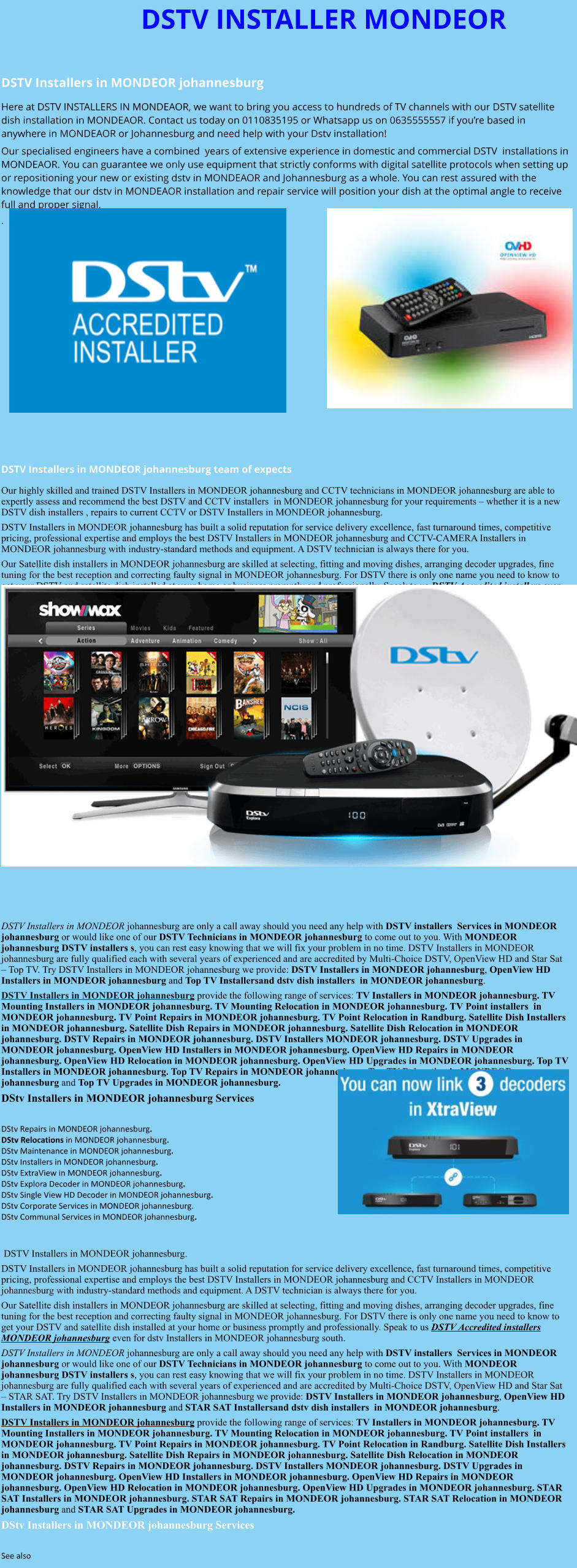 DSTV INSTALLER MONDEOR  DSTV Installers in MONDEOR johannesburg  Here at DSTV INSTALLERS IN MONDEAOR, we want to bring you access to hundreds of TV channels with our DSTV satellite dish installation in MONDEAOR. Contact us today on 0110835195 or Whatsapp us on 0635555557 if you’re based in anywhere in MONDEAOR or Johannesburg and need help with your Dstv installation! Our specialised engineers have a combined  years of extensive experience in domestic and commercial DSTV  installations in MONDEAOR. You can guarantee we only use equipment that strictly conforms with digital satellite protocols when setting up or repositioning your new or existing dstv in MONDEAOR and Johannesburg as a whole. You can rest assured with the knowledge that our dstv in MONDEAOR installation and repair service will position your dish at the optimal angle to receive full and proper signal. .                DSTV Installers in MONDEOR johannesburg team of expects Our highly skilled and trained DSTV Installers in MONDEOR johannesburg and CCTV technicians in MONDEOR johannesburg are able to expertly assess and recommend the best DSTV and CCTV installers  in MONDEOR johannesburg for your requirements – whether it is a new DSTV dish installers , repairs to current CCTV or DSTV Installers in MONDEOR johannesburg. DSTV Installers in MONDEOR johannesburg has built a solid reputation for service delivery excellence, fast turnaround times, competitive pricing, professional expertise and employs the best DSTV Installers in MONDEOR johannesburg and CCTV-CAMERA Installers in MONDEOR johannesburg with industry-standard methods and equipment. A DSTV technician is always there for you. Our Satellite dish installers in MONDEOR johannesburg are skilled at selecting, fitting and moving dishes, arranging decoder upgrades, fine tuning for the best reception and correcting faulty signal in MONDEOR johannesburg. For DSTV there is only one name you need to know to get your DSTV and satellite dish installed at your home or business promptly and professionally. Speak to us DSTV Accredited installers even for dstv Installers in MONDEOR johannesburg south.                      DSTV Installers in MONDEOR johannesburg are only a call away should you need any help with DSTV installers  Services in MONDEOR johannesburg or would like one of our DSTV Technicians in MONDEOR johannesburg to come out to you. With MONDEOR johannesburg DSTV installers s, you can rest easy knowing that we will fix your problem in no time. DSTV Installers in MONDEOR johannesburg are fully qualified each with several years of experienced and are accredited by Multi-Choice DSTV, OpenView HD and Star Sat – Top TV. Try DSTV Installers in MONDEOR johannesburg we provide: DSTV Installers in MONDEOR johannesburg, OpenView HD Installers in MONDEOR johannesburg and Top TV Installersand dstv dish installers  in MONDEOR johannesburg. DSTV Installers in MONDEOR johannesburg provide the following range of services: TV Installers in MONDEOR johannesburg. TV Mounting Installers in MONDEOR johannesburg. TV Mounting Relocation in MONDEOR johannesburg. TV Point installers  in MONDEOR johannesburg. TV Point Repairs in MONDEOR johannesburg. TV Point Relocation in Randburg. Satellite Dish Installers in MONDEOR johannesburg. Satellite Dish Repairs in MONDEOR johannesburg. Satellite Dish Relocation in MONDEOR johannesburg. DSTV Repairs in MONDEOR johannesburg. DSTV Installers MONDEOR johannesburg. DSTV Upgrades in MONDEOR johannesburg. OpenView HD Installers in MONDEOR johannesburg. OpenView HD Repairs in MONDEOR johannesburg. OpenView HD Relocation in MONDEOR johannesburg. OpenView HD Upgrades in MONDEOR johannesburg. Top TV Installers in MONDEOR johannesburg. Top TV Repairs in MONDEOR johannesburg. Top TV Relocation in MONDEOR johannesburg and Top TV Upgrades in MONDEOR johannesburg. DStv Installers in MONDEOR johannesburg Services  DStv Repairs in MONDEOR johannesburg.  DStv Relocations in MONDEOR johannesburg.  DStv Maintenance in MONDEOR johannesburg. DStv Installers in MONDEOR johannesburg. DStv ExtraView in MONDEOR johannesburg. DStv Explora Decoder in MONDEOR johannesburg. DStv Single View HD Decoder in MONDEOR johannesburg. DStv Corporate Services in MONDEOR johannesburg. DStv Communal Services in MONDEOR johannesburg.    DSTV Installers in MONDEOR johannesburg. DSTV Installers in MONDEOR johannesburg has built a solid reputation for service delivery excellence, fast turnaround times, competitive pricing, professional expertise and employs the best DSTV Installers in MONDEOR johannesburg and CCTV Installers in MONDEOR johannesburg with industry-standard methods and equipment. A DSTV technician is always there for you. Our Satellite dish installers in MONDEOR johannesburg are skilled at selecting, fitting and moving dishes, arranging decoder upgrades, fine tuning for the best reception and correcting faulty signal in MONDEOR johannesburg. For DSTV there is only one name you need to know to get your DSTV and satellite dish installed at your home or business promptly and professionally. Speak to us DSTV Accredited installers MONDEOR johannesburg even for dstv Installers in MONDEOR johannesburg south. DSTV Installers in MONDEOR johannesburg are only a call away should you need any help with DSTV installers  Services in MONDEOR johannesburg or would like one of our DSTV Technicians in MONDEOR johannesburg to come out to you. With MONDEOR johannesburg DSTV installers s, you can rest easy knowing that we will fix your problem in no time. DSTV Installers in MONDEOR johannesburg are fully qualified each with several years of experienced and are accredited by Multi-Choice DSTV, OpenView HD and Star Sat – STAR SAT. Try DSTV Installers in MONDEOR johannesburg we provide: DSTV Installers in MONDEOR johannesburg, OpenView HD Installers in MONDEOR johannesburg and STAR SAT Installersand dstv dish installers  in MONDEOR johannesburg. DSTV Installers in MONDEOR johannesburg provide the following range of services: TV Installers in MONDEOR johannesburg. TV Mounting Installers in MONDEOR johannesburg. TV Mounting Relocation in MONDEOR johannesburg. TV Point installers  in MONDEOR johannesburg. TV Point Repairs in MONDEOR johannesburg. TV Point Relocation in Randburg. Satellite Dish Installers in MONDEOR johannesburg. Satellite Dish Repairs in MONDEOR johannesburg. Satellite Dish Relocation in MONDEOR johannesburg. DSTV Repairs in MONDEOR johannesburg. DSTV Installers MONDEOR johannesburg. DSTV Upgrades in MONDEOR johannesburg. OpenView HD Installers in MONDEOR johannesburg. OpenView HD Repairs in MONDEOR johannesburg. OpenView HD Relocation in MONDEOR johannesburg. OpenView HD Upgrades in MONDEOR johannesburg. STAR SAT Installers in MONDEOR johannesburg. STAR SAT Repairs in MONDEOR johannesburg. STAR SAT Relocation in MONDEOR johannesburg and STAR SAT Upgrades in MONDEOR johannesburg. DStv Installers in MONDEOR johannesburg Services  See also