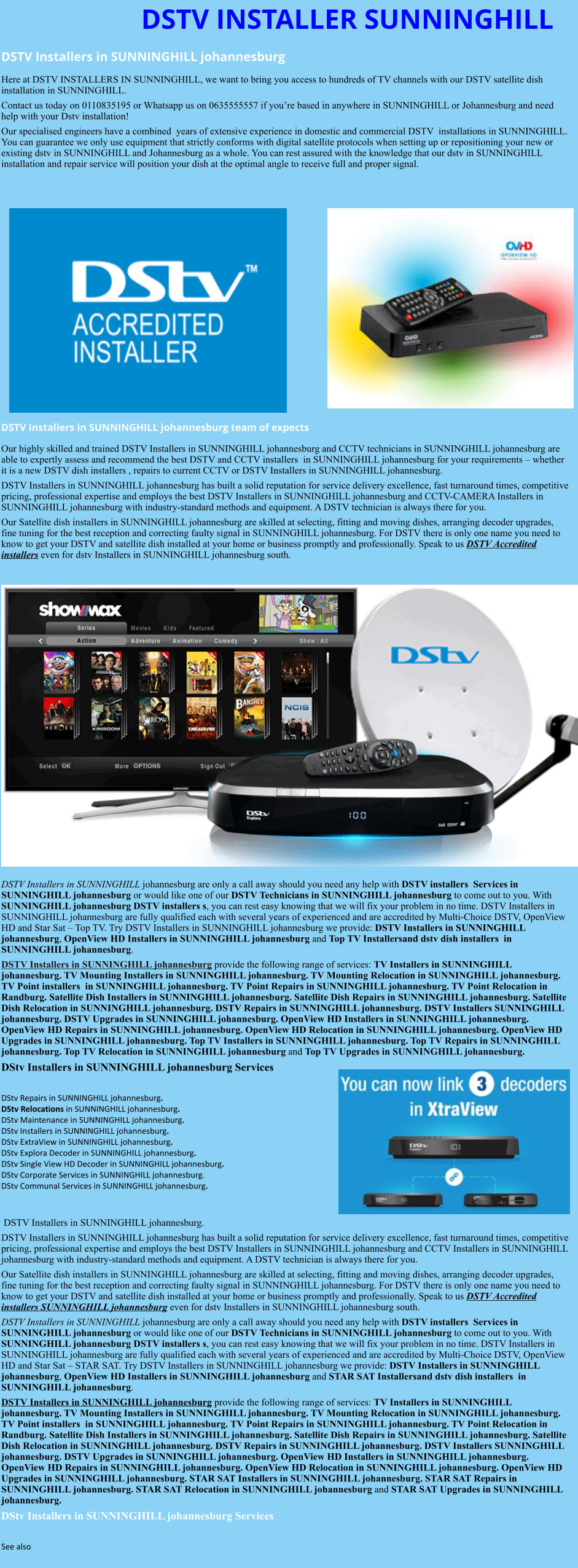 DSTV INSTALLER SUNNINGHILL DSTV Installers in SUNNINGHILL johannesburg  Here at DSTV INSTALLERS IN SUNNINGHILL, we want to bring you access to hundreds of TV channels with our DSTV satellite dish installation in SUNNINGHILL. Contact us today on 0110835195 or Whatsapp us on 0635555557 if you’re based in anywhere in SUNNINGHILL or Johannesburg and need help with your Dstv installation! Our specialised engineers have a combined  years of extensive experience in domestic and commercial DSTV  installations in SUNNINGHILL. You can guarantee we only use equipment that strictly conforms with digital satellite protocols when setting up or repositioning your new or existing dstv in SUNNINGHILL and Johannesburg as a whole. You can rest assured with the knowledge that our dstv in SUNNINGHILL installation and repair service will position your dish at the optimal angle to receive full and proper signal.                 DSTV Installers in SUNNINGHILL johannesburg team of expects Our highly skilled and trained DSTV Installers in SUNNINGHILL johannesburg and CCTV technicians in SUNNINGHILL johannesburg are able to expertly assess and recommend the best DSTV and CCTV installers  in SUNNINGHILL johannesburg for your requirements – whether it is a new DSTV dish installers , repairs to current CCTV or DSTV Installers in SUNNINGHILL johannesburg. DSTV Installers in SUNNINGHILL johannesburg has built a solid reputation for service delivery excellence, fast turnaround times, competitive pricing, professional expertise and employs the best DSTV Installers in SUNNINGHILL johannesburg and CCTV-CAMERA Installers in SUNNINGHILL johannesburg with industry-standard methods and equipment. A DSTV technician is always there for you. Our Satellite dish installers in SUNNINGHILL johannesburg are skilled at selecting, fitting and moving dishes, arranging decoder upgrades, fine tuning for the best reception and correcting faulty signal in SUNNINGHILL johannesburg. For DSTV there is only one name you need to know to get your DSTV and satellite dish installed at your home or business promptly and professionally. Speak to us DSTV Accredited installers even for dstv Installers in SUNNINGHILL johannesburg south.                      DSTV Installers in SUNNINGHILL johannesburg are only a call away should you need any help with DSTV installers  Services in SUNNINGHILL johannesburg or would like one of our DSTV Technicians in SUNNINGHILL johannesburg to come out to you. With SUNNINGHILL johannesburg DSTV installers s, you can rest easy knowing that we will fix your problem in no time. DSTV Installers in SUNNINGHILL johannesburg are fully qualified each with several years of experienced and are accredited by Multi-Choice DSTV, OpenView HD and Star Sat – Top TV. Try DSTV Installers in SUNNINGHILL johannesburg we provide: DSTV Installers in SUNNINGHILL johannesburg, OpenView HD Installers in SUNNINGHILL johannesburg and Top TV Installersand dstv dish installers  in SUNNINGHILL johannesburg. DSTV Installers in SUNNINGHILL johannesburg provide the following range of services: TV Installers in SUNNINGHILL johannesburg. TV Mounting Installers in SUNNINGHILL johannesburg. TV Mounting Relocation in SUNNINGHILL johannesburg. TV Point installers  in SUNNINGHILL johannesburg. TV Point Repairs in SUNNINGHILL johannesburg. TV Point Relocation in Randburg. Satellite Dish Installers in SUNNINGHILL johannesburg. Satellite Dish Repairs in SUNNINGHILL johannesburg. Satellite Dish Relocation in SUNNINGHILL johannesburg. DSTV Repairs in SUNNINGHILL johannesburg. DSTV Installers SUNNINGHILL johannesburg. DSTV Upgrades in SUNNINGHILL johannesburg. OpenView HD Installers in SUNNINGHILL johannesburg. OpenView HD Repairs in SUNNINGHILL johannesburg. OpenView HD Relocation in SUNNINGHILL johannesburg. OpenView HD Upgrades in SUNNINGHILL johannesburg. Top TV Installers in SUNNINGHILL johannesburg. Top TV Repairs in SUNNINGHILL johannesburg. Top TV Relocation in SUNNINGHILL johannesburg and Top TV Upgrades in SUNNINGHILL johannesburg. DStv Installers in SUNNINGHILL johannesburg Services  DStv Repairs in SUNNINGHILL johannesburg.  DStv Relocations in SUNNINGHILL johannesburg.  DStv Maintenance in SUNNINGHILL johannesburg. DStv Installers in SUNNINGHILL johannesburg. DStv ExtraView in SUNNINGHILL johannesburg. DStv Explora Decoder in SUNNINGHILL johannesburg. DStv Single View HD Decoder in SUNNINGHILL johannesburg. DStv Corporate Services in SUNNINGHILL johannesburg. DStv Communal Services in SUNNINGHILL johannesburg.    DSTV Installers in SUNNINGHILL johannesburg. DSTV Installers in SUNNINGHILL johannesburg has built a solid reputation for service delivery excellence, fast turnaround times, competitive pricing, professional expertise and employs the best DSTV Installers in SUNNINGHILL johannesburg and CCTV Installers in SUNNINGHILL johannesburg with industry-standard methods and equipment. A DSTV technician is always there for you. Our Satellite dish installers in SUNNINGHILL johannesburg are skilled at selecting, fitting and moving dishes, arranging decoder upgrades, fine tuning for the best reception and correcting faulty signal in SUNNINGHILL johannesburg. For DSTV there is only one name you need to know to get your DSTV and satellite dish installed at your home or business promptly and professionally. Speak to us DSTV Accredited installers SUNNINGHILL johannesburg even for dstv Installers in SUNNINGHILL johannesburg south. DSTV Installers in SUNNINGHILL johannesburg are only a call away should you need any help with DSTV installers  Services in SUNNINGHILL johannesburg or would like one of our DSTV Technicians in SUNNINGHILL johannesburg to come out to you. With SUNNINGHILL johannesburg DSTV installers s, you can rest easy knowing that we will fix your problem in no time. DSTV Installers in SUNNINGHILL johannesburg are fully qualified each with several years of experienced and are accredited by Multi-Choice DSTV, OpenView HD and Star Sat – STAR SAT. Try DSTV Installers in SUNNINGHILL johannesburg we provide: DSTV Installers in SUNNINGHILL johannesburg, OpenView HD Installers in SUNNINGHILL johannesburg and STAR SAT Installersand dstv dish installers  in SUNNINGHILL johannesburg. DSTV Installers in SUNNINGHILL johannesburg provide the following range of services: TV Installers in SUNNINGHILL johannesburg. TV Mounting Installers in SUNNINGHILL johannesburg. TV Mounting Relocation in SUNNINGHILL johannesburg. TV Point installers  in SUNNINGHILL johannesburg. TV Point Repairs in SUNNINGHILL johannesburg. TV Point Relocation in Randburg. Satellite Dish Installers in SUNNINGHILL johannesburg. Satellite Dish Repairs in SUNNINGHILL johannesburg. Satellite Dish Relocation in SUNNINGHILL johannesburg. DSTV Repairs in SUNNINGHILL johannesburg. DSTV Installers SUNNINGHILL johannesburg. DSTV Upgrades in SUNNINGHILL johannesburg. OpenView HD Installers in SUNNINGHILL johannesburg. OpenView HD Repairs in SUNNINGHILL johannesburg. OpenView HD Relocation in SUNNINGHILL johannesburg. OpenView HD Upgrades in SUNNINGHILL johannesburg. STAR SAT Installers in SUNNINGHILL johannesburg. STAR SAT Repairs in SUNNINGHILL johannesburg. STAR SAT Relocation in SUNNINGHILL johannesburg and STAR SAT Upgrades in SUNNINGHILL johannesburg. DStv Installers in SUNNINGHILL johannesburg Services  See also