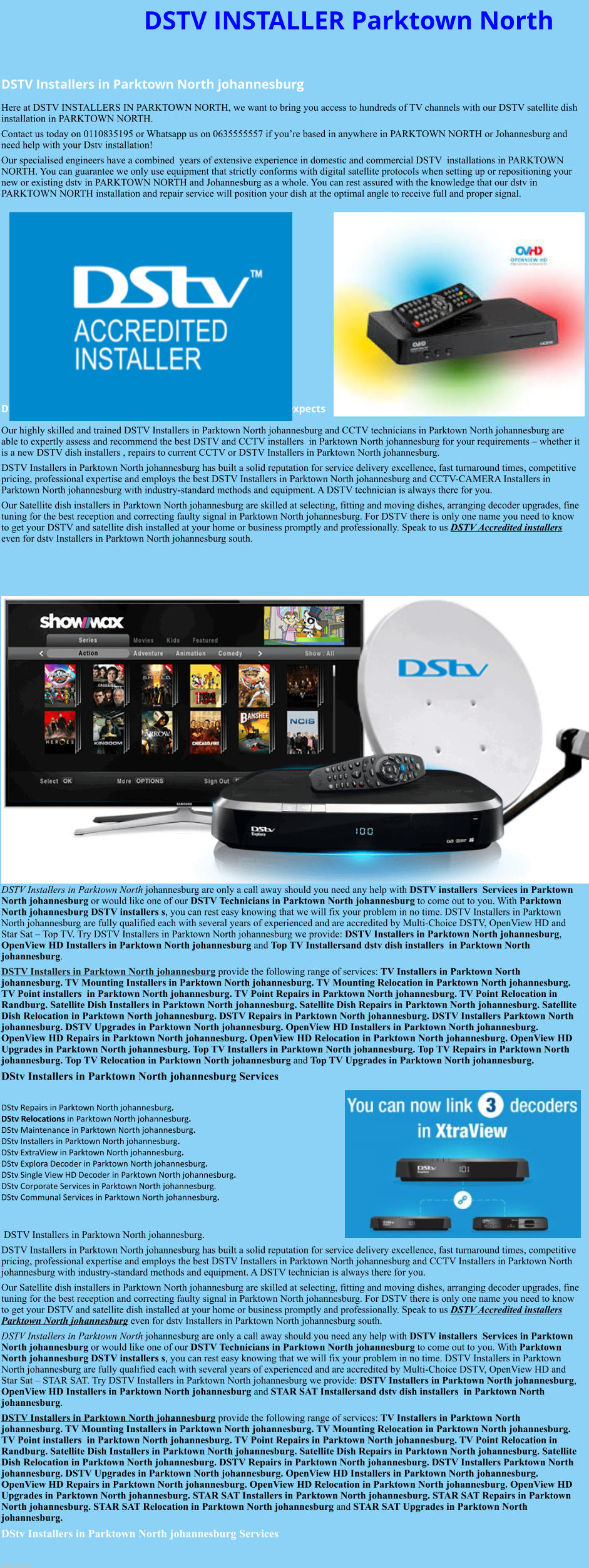 DSTV INSTALLER Parktown North  DSTV Installers in Parktown North johannesburg  Here at DSTV INSTALLERS IN PARKTOWN NORTH, we want to bring you access to hundreds of TV channels with our DSTV satellite dish installation in PARKTOWN NORTH. Contact us today on 0110835195 or Whatsapp us on 0635555557 if you’re based in anywhere in PARKTOWN NORTH or Johannesburg and need help with your Dstv installation! Our specialised engineers have a combined  years of extensive experience in domestic and commercial DSTV  installations in PARKTOWN NORTH. You can guarantee we only use equipment that strictly conforms with digital satellite protocols when setting up or repositioning your new or existing dstv in PARKTOWN NORTH and Johannesburg as a whole. You can rest assured with the knowledge that our dstv in PARKTOWN NORTH installation and repair service will position your dish at the optimal angle to receive full and proper signal.              DSTV Installers in Parktown North johannesburg team of expects Our highly skilled and trained DSTV Installers in Parktown North johannesburg and CCTV technicians in Parktown North johannesburg are able to expertly assess and recommend the best DSTV and CCTV installers  in Parktown North johannesburg for your requirements – whether it is a new DSTV dish installers , repairs to current CCTV or DSTV Installers in Parktown North johannesburg. DSTV Installers in Parktown North johannesburg has built a solid reputation for service delivery excellence, fast turnaround times, competitive pricing, professional expertise and employs the best DSTV Installers in Parktown North johannesburg and CCTV-CAMERA Installers in Parktown North johannesburg with industry-standard methods and equipment. A DSTV technician is always there for you. Our Satellite dish installers in Parktown North johannesburg are skilled at selecting, fitting and moving dishes, arranging decoder upgrades, fine tuning for the best reception and correcting faulty signal in Parktown North johannesburg. For DSTV there is only one name you need to know to get your DSTV and satellite dish installed at your home or business promptly and professionally. Speak to us DSTV Accredited installers even for dstv Installers in Parktown North johannesburg south.                       DSTV Installers in Parktown North johannesburg are only a call away should you need any help with DSTV installers  Services in Parktown North johannesburg or would like one of our DSTV Technicians in Parktown North johannesburg to come out to you. With Parktown North johannesburg DSTV installers s, you can rest easy knowing that we will fix your problem in no time. DSTV Installers in Parktown North johannesburg are fully qualified each with several years of experienced and are accredited by Multi-Choice DSTV, OpenView HD and Star Sat – Top TV. Try DSTV Installers in Parktown North johannesburg we provide: DSTV Installers in Parktown North johannesburg, OpenView HD Installers in Parktown North johannesburg and Top TV Installersand dstv dish installers  in Parktown North johannesburg. DSTV Installers in Parktown North johannesburg provide the following range of services: TV Installers in Parktown North johannesburg. TV Mounting Installers in Parktown North johannesburg. TV Mounting Relocation in Parktown North johannesburg. TV Point installers  in Parktown North johannesburg. TV Point Repairs in Parktown North johannesburg. TV Point Relocation in Randburg. Satellite Dish Installers in Parktown North johannesburg. Satellite Dish Repairs in Parktown North johannesburg. Satellite Dish Relocation in Parktown North johannesburg. DSTV Repairs in Parktown North johannesburg. DSTV Installers Parktown North johannesburg. DSTV Upgrades in Parktown North johannesburg. OpenView HD Installers in Parktown North johannesburg. OpenView HD Repairs in Parktown North johannesburg. OpenView HD Relocation in Parktown North johannesburg. OpenView HD Upgrades in Parktown North johannesburg. Top TV Installers in Parktown North johannesburg. Top TV Repairs in Parktown North johannesburg. Top TV Relocation in Parktown North johannesburg and Top TV Upgrades in Parktown North johannesburg. DStv Installers in Parktown North johannesburg Services  DStv Repairs in Parktown North johannesburg.  DStv Relocations in Parktown North johannesburg.  DStv Maintenance in Parktown North johannesburg. DStv Installers in Parktown North johannesburg. DStv ExtraView in Parktown North johannesburg. DStv Explora Decoder in Parktown North johannesburg. DStv Single View HD Decoder in Parktown North johannesburg. DStv Corporate Services in Parktown North johannesburg. DStv Communal Services in Parktown North johannesburg.    DSTV Installers in Parktown North johannesburg. DSTV Installers in Parktown North johannesburg has built a solid reputation for service delivery excellence, fast turnaround times, competitive pricing, professional expertise and employs the best DSTV Installers in Parktown North johannesburg and CCTV Installers in Parktown North johannesburg with industry-standard methods and equipment. A DSTV technician is always there for you. Our Satellite dish installers in Parktown North johannesburg are skilled at selecting, fitting and moving dishes, arranging decoder upgrades, fine tuning for the best reception and correcting faulty signal in Parktown North johannesburg. For DSTV there is only one name you need to know to get your DSTV and satellite dish installed at your home or business promptly and professionally. Speak to us DSTV Accredited installers Parktown North johannesburg even for dstv Installers in Parktown North johannesburg south. DSTV Installers in Parktown North johannesburg are only a call away should you need any help with DSTV installers  Services in Parktown North johannesburg or would like one of our DSTV Technicians in Parktown North johannesburg to come out to you. With Parktown North johannesburg DSTV installers s, you can rest easy knowing that we will fix your problem in no time. DSTV Installers in Parktown North johannesburg are fully qualified each with several years of experienced and are accredited by Multi-Choice DSTV, OpenView HD and Star Sat – STAR SAT. Try DSTV Installers in Parktown North johannesburg we provide: DSTV Installers in Parktown North johannesburg, OpenView HD Installers in Parktown North johannesburg and STAR SAT Installersand dstv dish installers  in Parktown North johannesburg. DSTV Installers in Parktown North johannesburg provide the following range of services: TV Installers in Parktown North johannesburg. TV Mounting Installers in Parktown North johannesburg. TV Mounting Relocation in Parktown North johannesburg. TV Point installers  in Parktown North johannesburg. TV Point Repairs in Parktown North johannesburg. TV Point Relocation in Randburg. Satellite Dish Installers in Parktown North johannesburg. Satellite Dish Repairs in Parktown North johannesburg. Satellite Dish Relocation in Parktown North johannesburg. DSTV Repairs in Parktown North johannesburg. DSTV Installers Parktown North johannesburg. DSTV Upgrades in Parktown North johannesburg. OpenView HD Installers in Parktown North johannesburg. OpenView HD Repairs in Parktown North johannesburg. OpenView HD Relocation in Parktown North johannesburg. OpenView HD Upgrades in Parktown North johannesburg. STAR SAT Installers in Parktown North johannesburg. STAR SAT Repairs in Parktown North johannesburg. STAR SAT Relocation in Parktown North johannesburg and STAR SAT Upgrades in Parktown North johannesburg. DStv Installers in Parktown North johannesburg Services  See also