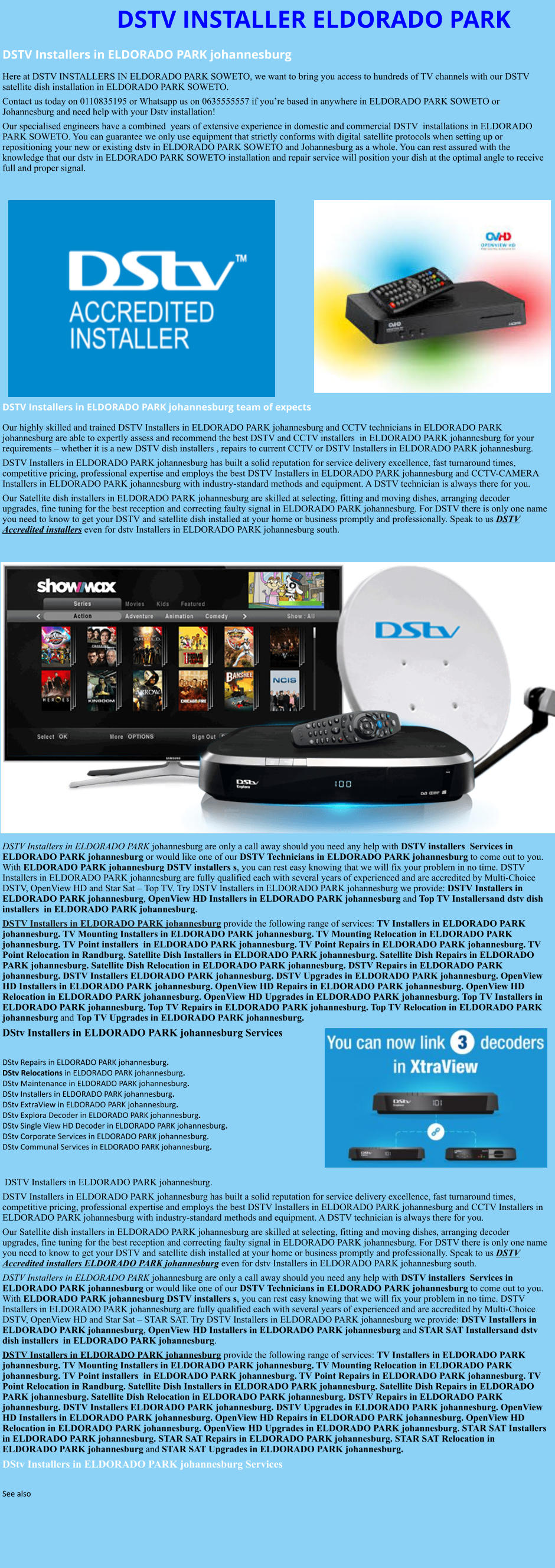 DSTV INSTALLER ELDORADO PARK DSTV Installers in ELDORADO PARK johannesburg  Here at DSTV INSTALLERS IN ELDORADO PARK SOWETO, we want to bring you access to hundreds of TV channels with our DSTV satellite dish installation in ELDORADO PARK SOWETO. Contact us today on 0110835195 or Whatsapp us on 0635555557 if you’re based in anywhere in ELDORADO PARK SOWETO or Johannesburg and need help with your Dstv installation! Our specialised engineers have a combined  years of extensive experience in domestic and commercial DSTV  installations in ELDORADO PARK SOWETO. You can guarantee we only use equipment that strictly conforms with digital satellite protocols when setting up or repositioning your new or existing dstv in ELDORADO PARK SOWETO and Johannesburg as a whole. You can rest assured with the knowledge that our dstv in ELDORADO PARK SOWETO installation and repair service will position your dish at the optimal angle to receive full and proper signal.                DSTV Installers in ELDORADO PARK johannesburg team of expects Our highly skilled and trained DSTV Installers in ELDORADO PARK johannesburg and CCTV technicians in ELDORADO PARK johannesburg are able to expertly assess and recommend the best DSTV and CCTV installers  in ELDORADO PARK johannesburg for your requirements – whether it is a new DSTV dish installers , repairs to current CCTV or DSTV Installers in ELDORADO PARK johannesburg. DSTV Installers in ELDORADO PARK johannesburg has built a solid reputation for service delivery excellence, fast turnaround times, competitive pricing, professional expertise and employs the best DSTV Installers in ELDORADO PARK johannesburg and CCTV-CAMERA Installers in ELDORADO PARK johannesburg with industry-standard methods and equipment. A DSTV technician is always there for you. Our Satellite dish installers in ELDORADO PARK johannesburg are skilled at selecting, fitting and moving dishes, arranging decoder upgrades, fine tuning for the best reception and correcting faulty signal in ELDORADO PARK johannesburg. For DSTV there is only one name you need to know to get your DSTV and satellite dish installed at your home or business promptly and professionally. Speak to us DSTV Accredited installers even for dstv Installers in ELDORADO PARK johannesburg south.                      DSTV Installers in ELDORADO PARK johannesburg are only a call away should you need any help with DSTV installers  Services in ELDORADO PARK johannesburg or would like one of our DSTV Technicians in ELDORADO PARK johannesburg to come out to you. With ELDORADO PARK johannesburg DSTV installers s, you can rest easy knowing that we will fix your problem in no time. DSTV Installers in ELDORADO PARK johannesburg are fully qualified each with several years of experienced and are accredited by Multi-Choice DSTV, OpenView HD and Star Sat – Top TV. Try DSTV Installers in ELDORADO PARK johannesburg we provide: DSTV Installers in ELDORADO PARK johannesburg, OpenView HD Installers in ELDORADO PARK johannesburg and Top TV Installersand dstv dish installers  in ELDORADO PARK johannesburg. DSTV Installers in ELDORADO PARK johannesburg provide the following range of services: TV Installers in ELDORADO PARK johannesburg. TV Mounting Installers in ELDORADO PARK johannesburg. TV Mounting Relocation in ELDORADO PARK johannesburg. TV Point installers  in ELDORADO PARK johannesburg. TV Point Repairs in ELDORADO PARK johannesburg. TV Point Relocation in Randburg. Satellite Dish Installers in ELDORADO PARK johannesburg. Satellite Dish Repairs in ELDORADO PARK johannesburg. Satellite Dish Relocation in ELDORADO PARK johannesburg. DSTV Repairs in ELDORADO PARK johannesburg. DSTV Installers ELDORADO PARK johannesburg. DSTV Upgrades in ELDORADO PARK johannesburg. OpenView HD Installers in ELDORADO PARK johannesburg. OpenView HD Repairs in ELDORADO PARK johannesburg. OpenView HD Relocation in ELDORADO PARK johannesburg. OpenView HD Upgrades in ELDORADO PARK johannesburg. Top TV Installers in ELDORADO PARK johannesburg. Top TV Repairs in ELDORADO PARK johannesburg. Top TV Relocation in ELDORADO PARK johannesburg and Top TV Upgrades in ELDORADO PARK johannesburg. DStv Installers in ELDORADO PARK johannesburg Services  DStv Repairs in ELDORADO PARK johannesburg.  DStv Relocations in ELDORADO PARK johannesburg.  DStv Maintenance in ELDORADO PARK johannesburg. DStv Installers in ELDORADO PARK johannesburg. DStv ExtraView in ELDORADO PARK johannesburg. DStv Explora Decoder in ELDORADO PARK johannesburg. DStv Single View HD Decoder in ELDORADO PARK johannesburg. DStv Corporate Services in ELDORADO PARK johannesburg. DStv Communal Services in ELDORADO PARK johannesburg.    DSTV Installers in ELDORADO PARK johannesburg. DSTV Installers in ELDORADO PARK johannesburg has built a solid reputation for service delivery excellence, fast turnaround times, competitive pricing, professional expertise and employs the best DSTV Installers in ELDORADO PARK johannesburg and CCTV Installers in ELDORADO PARK johannesburg with industry-standard methods and equipment. A DSTV technician is always there for you. Our Satellite dish installers in ELDORADO PARK johannesburg are skilled at selecting, fitting and moving dishes, arranging decoder upgrades, fine tuning for the best reception and correcting faulty signal in ELDORADO PARK johannesburg. For DSTV there is only one name you need to know to get your DSTV and satellite dish installed at your home or business promptly and professionally. Speak to us DSTV Accredited installers ELDORADO PARK johannesburg even for dstv Installers in ELDORADO PARK johannesburg south. DSTV Installers in ELDORADO PARK johannesburg are only a call away should you need any help with DSTV installers  Services in ELDORADO PARK johannesburg or would like one of our DSTV Technicians in ELDORADO PARK johannesburg to come out to you. With ELDORADO PARK johannesburg DSTV installers s, you can rest easy knowing that we will fix your problem in no time. DSTV Installers in ELDORADO PARK johannesburg are fully qualified each with several years of experienced and are accredited by Multi-Choice DSTV, OpenView HD and Star Sat – STAR SAT. Try DSTV Installers in ELDORADO PARK johannesburg we provide: DSTV Installers in ELDORADO PARK johannesburg, OpenView HD Installers in ELDORADO PARK johannesburg and STAR SAT Installersand dstv dish installers  in ELDORADO PARK johannesburg. DSTV Installers in ELDORADO PARK johannesburg provide the following range of services: TV Installers in ELDORADO PARK johannesburg. TV Mounting Installers in ELDORADO PARK johannesburg. TV Mounting Relocation in ELDORADO PARK johannesburg. TV Point installers  in ELDORADO PARK johannesburg. TV Point Repairs in ELDORADO PARK johannesburg. TV Point Relocation in Randburg. Satellite Dish Installers in ELDORADO PARK johannesburg. Satellite Dish Repairs in ELDORADO PARK johannesburg. Satellite Dish Relocation in ELDORADO PARK johannesburg. DSTV Repairs in ELDORADO PARK johannesburg. DSTV Installers ELDORADO PARK johannesburg. DSTV Upgrades in ELDORADO PARK johannesburg. OpenView HD Installers in ELDORADO PARK johannesburg. OpenView HD Repairs in ELDORADO PARK johannesburg. OpenView HD Relocation in ELDORADO PARK johannesburg. OpenView HD Upgrades in ELDORADO PARK johannesburg. STAR SAT Installers in ELDORADO PARK johannesburg. STAR SAT Repairs in ELDORADO PARK johannesburg. STAR SAT Relocation in ELDORADO PARK johannesburg and STAR SAT Upgrades in ELDORADO PARK johannesburg. DStv Installers in ELDORADO PARK johannesburg Services  See also